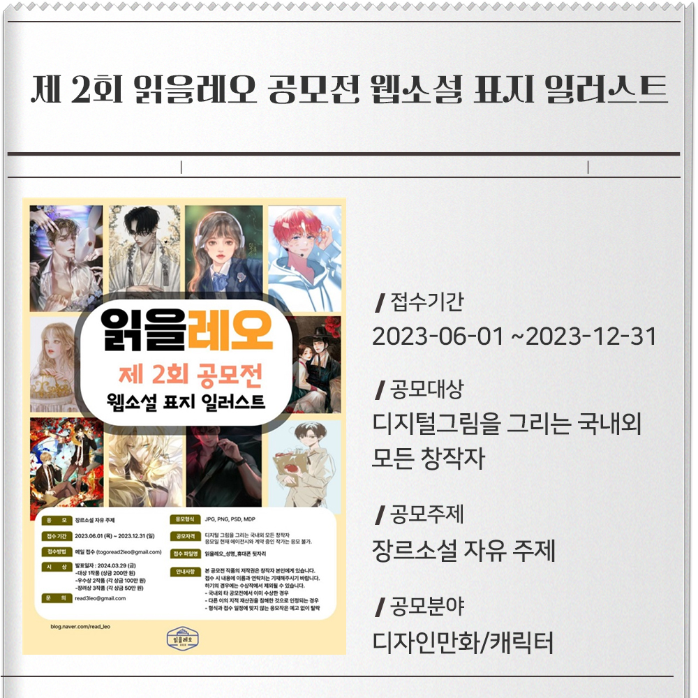 제 2회 읽을레오 공모전 웹소설 표지 일러스트 접수기간 : 2023-06-01 ~2023-12-31공모대상 : 디지털그림을 그리는 국내외 모든 창작자* 응모일 현재 에이전시와 계약 중인 작가는 응모 불가.공모주제 : 장르소설 자유 주제공모분야 : 디자인만화/캐릭터