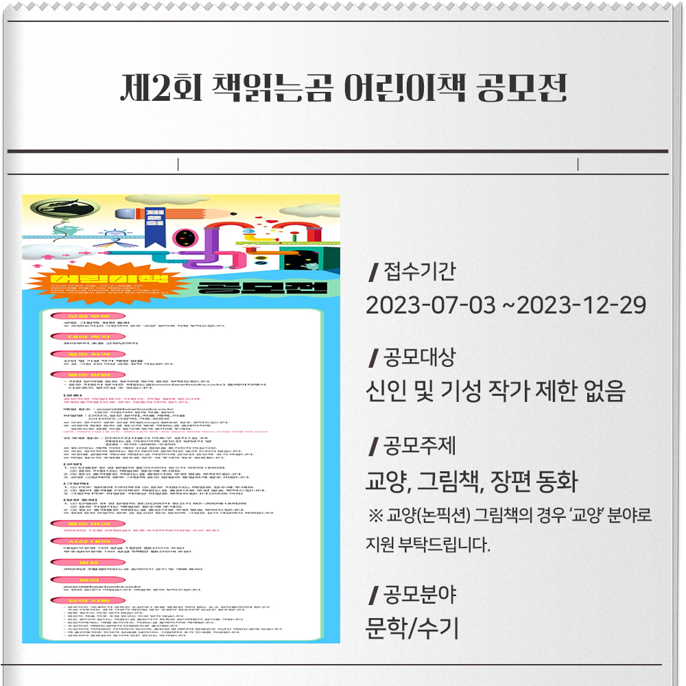 제2회 책읽는곰 어린이책 공모전 접수기간 : 2023-07-03 ~2023-12-29공모대상 : 신인 및 기성 작가 제한 없음공모주제 :교양, 그림책, 장편 동화※ 교양(논픽션) 그림책의 경우 ‘교양’ 분야로 지원 부탁드립니다.공모분야 : 문학/수기