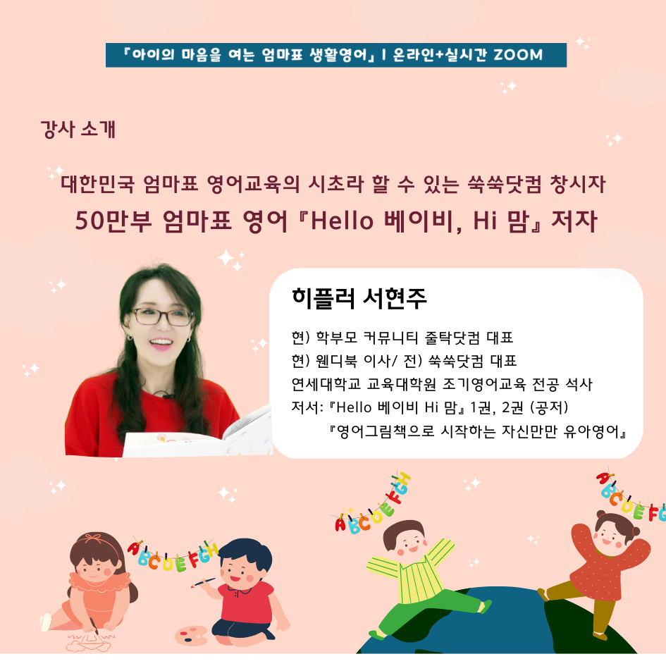 아이의 마음을 여는 엄마표 생활영어 온라인+실시간 줌 강사소개 대한민국 엄마표 영어교육의 시초라 할 수 있는 쑥쑥닷컴 창시자 50만부 엄마표 영어 헬로 베이비, 하이 맘 저자 히플러 서현주 현)학부모 커뮤니티 줄탁닷컴 대표, 현)웬디북 이사, 전)쑥쑥닷컴대표, 연세대학교 교육대학원 조기영어교육 전공 석사, 저서 헬로 베이비 하이 맘 1권,2권(공저), 영어그림책으로 시작하는 자신만만 유아영어