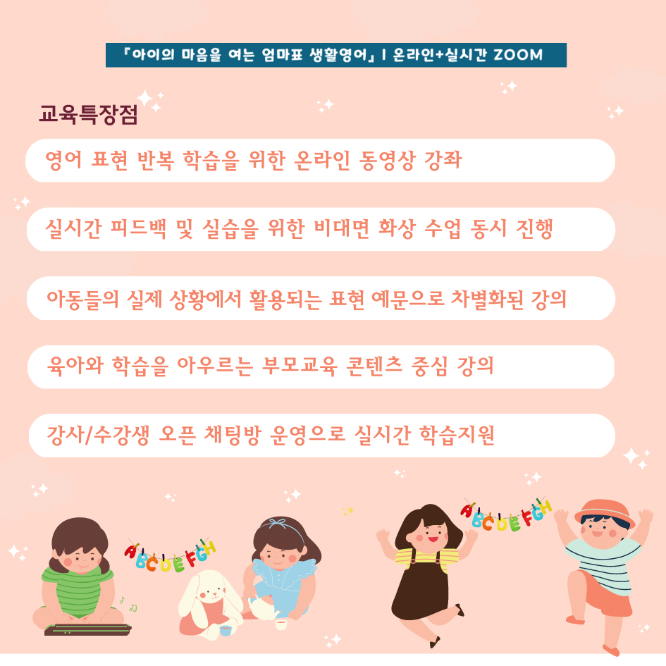 아이의 마음을 여는 엄마표 생활영어 온라인+실시간 줌 교육특장점 영어 표현 반복 학습을 위한 온라인 동영상 강좌, 실시간 피드백 및 실습을 위한 비대면 화상 수업 동시 진행, 아동들의 실제 상황에서 활용되는 표현 예문으로 차별화된 강의, 육아와 학습을 아우르는 부모교육 콘텐츠 중심 강의, 강사/수강생 오픈 채팅방 운영으로 실시간 학습지원