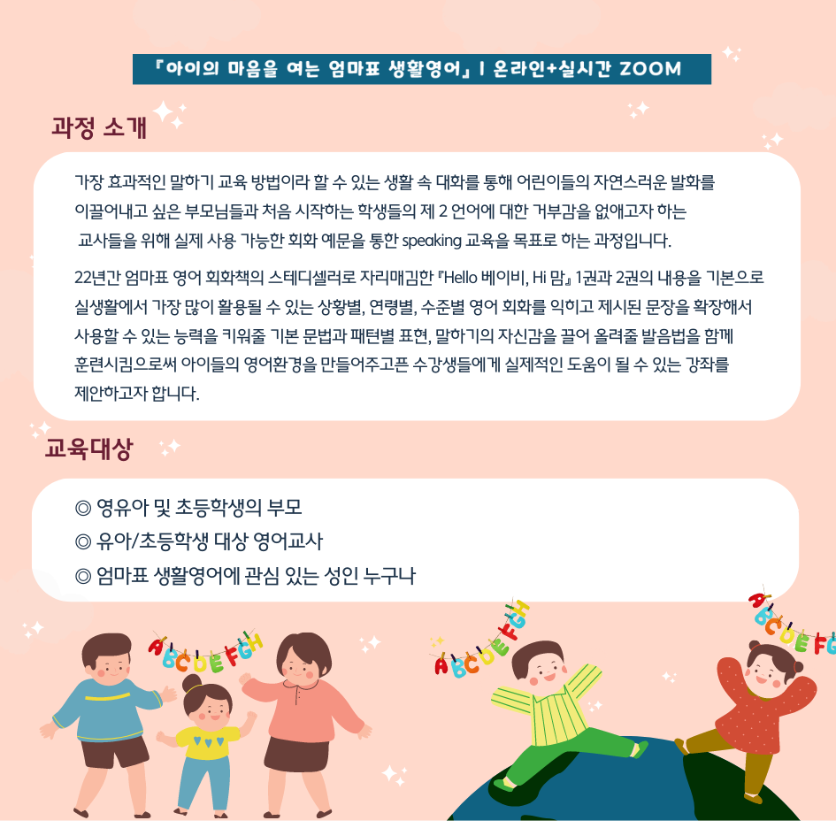 아이의 마음을 여는 엄마표 생활영어 온라인+실시간 줌 과정 소개 가장 효과적인 말하기 교육 방법이라 할 수 있는 생활 속 대화를 통해 어린이들의 자연스러운 발화를 이끌어내고 싶은 부모님들과 처음 시작하는 학생들의 제 2언어에 대한 거부감을 없애고자 하는 교사들을 위해 실제 사용 가능한 회화 예문을 통한 speaking 교육을 목표로 하는 과정입니다. 22년간 엄마표 영어 회화책의 스테디셀러로 자리매김한 헬로우 베이비, 하이 맘 1권과 2권의 내용을 기본으로 실생활에서 가장 많이 활용될 수 있는 상황별, 연령별, 수준별 영어 회화를 익히고 제시된 문장을 확장해서 훈련시킴으로써 아이들의 영어환경을 만들어주고픈 수강생들에게 실제적인 도움이 될 수 있는 강좌를 제안하고자 합니다. 교육대상 영유아 및 초등학생의 부모, 유아/초등학생 대상 영어교사, 엄마표 생활영어에 관심 있는 성인 누구나