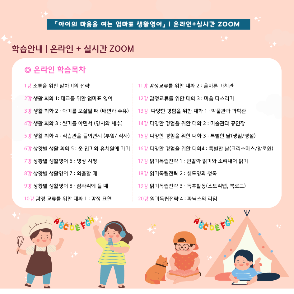 아이의 마음을 여는 엄마표 생활영어 온라인+실시간 줌 학습안내 온라인+실시간 줌 온라인 학습목차 1강 소통을 위한 말하기의 전략 2강 생활회화 1 태교를 위한 엄마표 영어 3강 생활회화2 아기를 보살필 때(배변과 수유) 4강 생활회화3 씻기를 하면서(양치와 세수) 5강 생활회화4 식습관을 들이면서(부엌/식사) 6강 상황별 생활회화5 옷 입기와 유치원에 가기 7강 상활별 생활영어6 영상시청 8강 상활별 생활영어7 외출할 때 9강 상황별 생활영어8 잠자리에 들 때 10강 감정 교류를 위한 대화 1 감정표현 11강 감정교류를 위한 대화2 올바른 가치관 12강 감정교류를 위한 대화3 마음 다스리기 13강 다양한 경험을 위한 대화1 박물관과 과학관 14강 다양한 경험을 위한 대화2 미술관과 공연장 15강 다양한 경험을 위한 대화3 특별한 날(생일/명절) 16강 다양한 경험을 위한 대화4 특별한 날(크리스마스/할로원) 17강 읽기독립전략1 번갈아 읽기와 소리내어 읽기 18강 읽기독립전략2 쉐도잉과 청독 19강 읽기독립전략3 독후활동(스토리맵,북로그) 20강 읽기독립전략4 파닉스와 라임