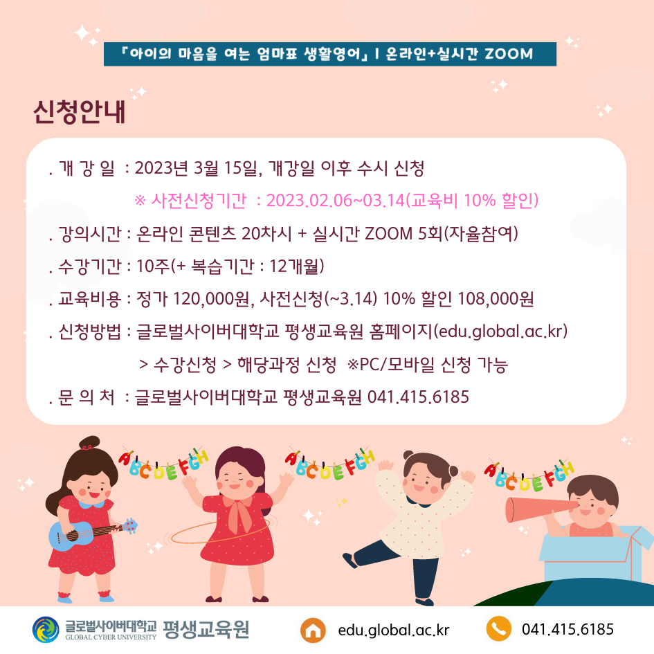 아이의 마음을 여는 엄마표 생활영어 온라인+실시간 줌 신청안내 개강일 2023년 3월 15일, 개강일 이후 수시 신청 사전신청기간 2023.02.26~03.14(교육비 10% 할인) 강의시간 온라인 콘텐츠 20차시+실시간 줌 5회(자율참여) 수강신청 10주(+복습기간 12개월) 교육비용 정가 120,000원, 사전신청(~3.14) 10% 할인 108,000원 신청방법 글로벌사이버대학교 평생교육원 홈페이지(https://edu.global.ac.kr)>수강신청>해당과정 신청 PC/모바일 신청 가능 문의처 글로벌사이버대학교 평생교육원 041-415-6185 글로벌사이버대학교 평생교육원 https://edu.global.ac.kr 041-415-6185