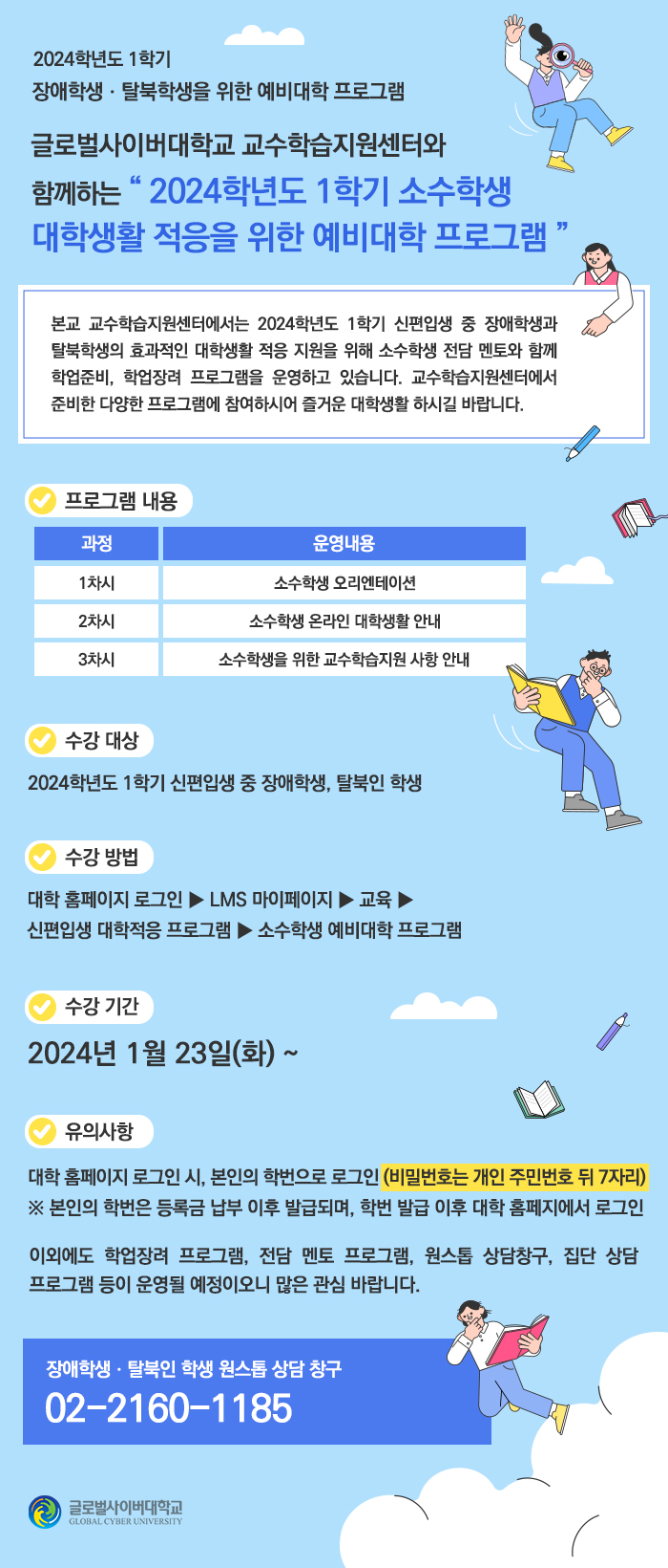 2024 학년도 1학기장애학생 · 탈북학생을 위한 예비대학 프로그램글로벌사이버대학교 교수학습지원센터와함께하는 2024학년도 1학기 소수학생 대학생활 적응을 위한 예비대학 프로그램본교 교수학습지원센터에서는 2024 학년도 1학기 신편입생 중 장애학생과 탈북학생의 효과적인 대학생활 적응 지원을 위해 소수학생 전담 멘토와 함께 학업준비, 학업장려 프로그램을 운영하고 있습니다. 교수학습지원센터에서 준비한 다양한 프로그램에 참여하시어 즐거운 대학생활 하시길 바랍니다.프로그램 내용과정1차시운영내용소수학생 오리엔테이션2차시소수학생 온라인 대학생활 안내3차시소수학생을 위한 교수학습지원 사항 안내수강 대상2024학년도 1학기 신편입생 중 장애학생, 탈북인 학생수강방법대학 홈페이지 로그인 ▶ LMS 마이페이지 ▶교육>신편입생 대학적응 프로그램 ▶ 소수학생 예비대학 프로그램수강 기간2024년 1월 23일(화) ~유의사항대학 홈페이지 로그인 시 본인의 학번으로 로그인 (비밀번호는 개인 주민번호 뒤 7자리) ※ 본인의 학번은 등록금 납부 이후 발급되며, 학번 발급 이후 대학 홈페지에서 로그인이외에도 학업장려 프로그램, 전담 멘토 프로그램, 원스톱 상담창구, 집단 상담 프로그램 등이 운영될 예정이오니 많은 관심 바랍니다.장애학생.탈북인 학생 원스톱 상담 창구02-2160-1185글로벌사이버대학교GLOBAL CYBER UNIVERSITY