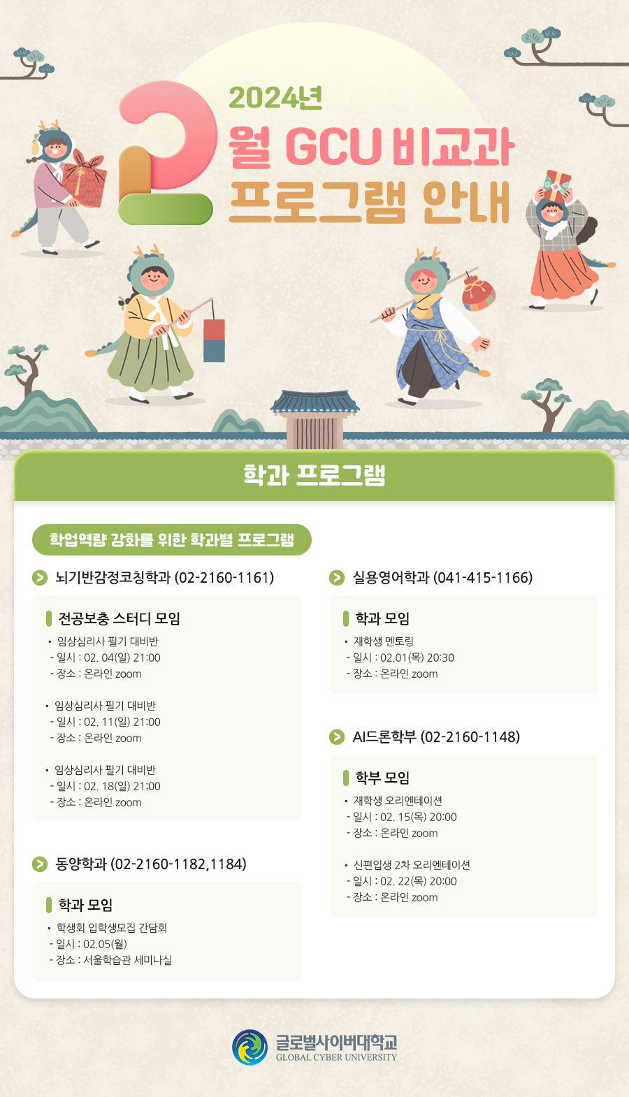 2024년 2월 GCU 비교과프로그램 안내 학과 프로그램 학업역량 강화를 위한 학과별 프로그램 안내실용영어학과 학과 모임• 재학생 멘토링- 일시 : 02.01(목) 20:30- 장소 : 온라인 zoom뇌기반감정코칭학과 (02-2160-1161) 전공보충 스터디 모임• 임상심리사 필기 대비반- 일시 : 02. 04(일) 21:00- 장소 : 온라인 zoom• 임상심리사 필기 대비반- 일시 : 02. 11(일) 21:00- 장소 : 온라인 zoom• 임상심리사 필기 대비반- 일시 : 02. 18(일) 21:00- 장소 : 온라인 zoom동양학과 (02-2160-1182,1184) 학과 모임• 학생회 입학생모집 간담회- 일시 : 02.05(월)- 장소 : 서울학습관 세미나실AI드론학부 (02-2160-1148) 학부 모임• 재학생 오리엔테이션- 일시 : 02. 15(목) 20:00- 장소 : 온라인 zoom 학부 모임• 신편입생 2차 오리엔테이션- 일시 : 02. 22(목) 20:00- 장소 : 온라인 zoom