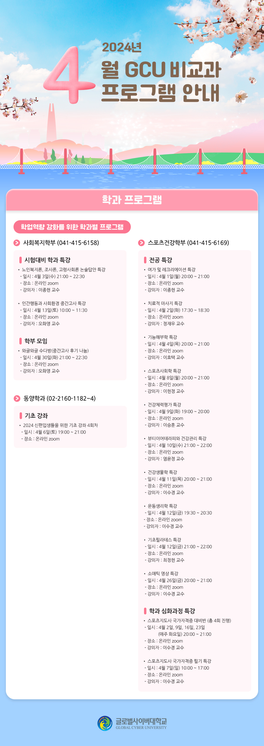 2024년 4월 GCU 비교과 프로그램 안내 학과 프로그램 학업역량 강화를 위한 학과별 프로그램사회복지학부(041-415-6158) 시험대비 학과 특강• 노인복지론, 조사론, 고령사회론 논술답안 특강- 일시 : 4월 3일(수) 21:00 ~ 22:30- 장소 : 온라인 zoom- 강의자 : 이종현 교수• 인간행동과 사회환경 중간고사 특강- 일시 : 4월 13일(토) 10:00 ~ 11:30- 장소 : 온라인 zoom- 강의자 : 오화영 교수 학부 모임• 와글와글 수다방(중간고사 후기 나눔)- 일시 : 4월 30일(화) 21:00 ~ 22:30- 장소 : 온라인 zoom- 강의자 : 오화영 교수 동양학과(02-2160-1182~4) 기초 강좌• 2024 신편입생들을 위한 기초 강좌 4회차- 일시 : 4월 6일(토) 19:00 ~ 21:00- 장소 : 온라인 zoom 스포츠건강학부(041-415-6169) 전공 특강• 여가 및 레크리에이션 특강- 일시 : 4월 1일(월) 20:00 ~ 21:00- 장소 : 온라인 zoom- 강의자 : 이종현 교수• 치료적 마사지 특강- 일시 : 4월 2일(화) 17:30 ~ 18:30- 장소 : 온라인 zoom- 강의자 : 정재우 교수• 기능해부학 특강- 일시 : 4월 4일(목) 20:00 ~ 21:00- 장소 : 온라인 zoom- 강의자 : 이효택 교수• 스포츠사회학 특강- 일시 : 4월 8일(월) 20:00 ~ 21:00- 장소 : 온라인 zoom- 강의자 : 이현정 교수• 건강체력평가 특강- 일시 : 4월 9일(화) 19:00 ~ 20:00- 장소 : 온라인 zoom- 강의자 : 이승훈 교수• 뷰티이어테라피와 건강관리 특강- 일시 : 4월 10일(수) 21:00 ~ 22:00- 장소 : 온라인 zoom- 강의자 : 염윤정 교수• 건강생물학 특강- 일시 : 4월 11일(목) 20:00 ~ 21:00- 장소 : 온라인 zoom- 강의자 : 이수경 교수• 운동생리학 특강- 일시 : 4월 12일(금) 19:30 ~ 20:30- 장소 : 온라인 zoom- 강의자 : 이수경 교수• 기초필라테스 특강- 일시 : 4월 12일(금) 21:00 ~ 22:00- 장소 : 온라인 zoom- 강의자 : 최정헌 교수• 소매틱 명상 특강- 일시 : 4월 26일(금) 20:00 ~ 21:00- 장소 : 온라인 zoom- 강의자 : 이수경 교수 학과 심화과정 특강• 스포츠지도사 국가자격증 대비반(총 4회 진행)- 일시 : 4월 2일, 9일, 16일, 23일(매주 화요일) 20:00 ~ 21:00- 장소 : 온라인 zoom- 강의자 : 이수경 교수• 스포츠지도사 국가자격증 필기 특강- 일시 : 4월 7일(일) 10:00 ~ 17:00- 장소 : 온라인 zoom- 강의자 : 이수경 교수