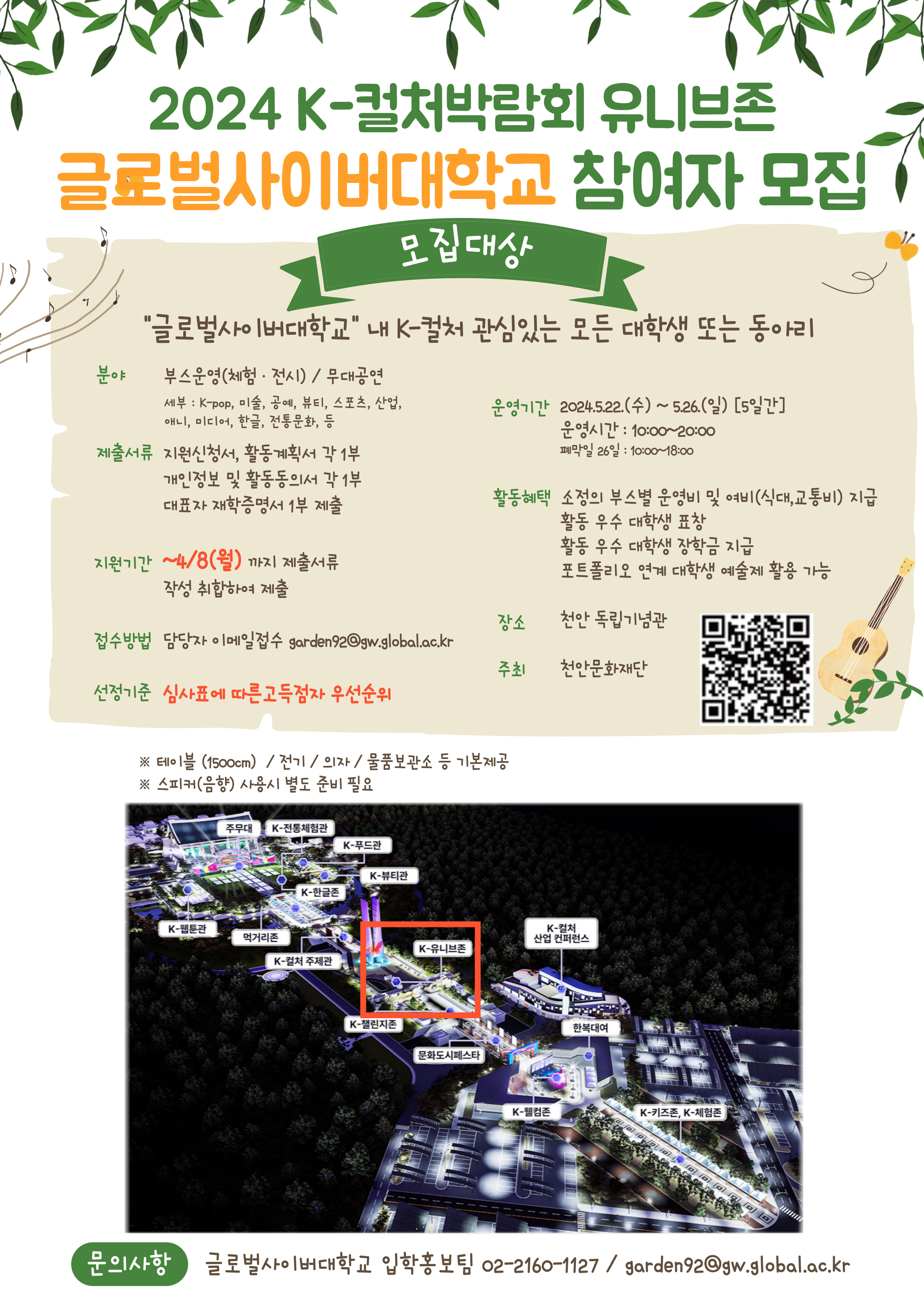 2024 K-컬처박람회 유니브존글로벌사이버대학교 참여자 모집 1모집대상글로벌사이버대학교 내 K-컬처 관심있는 모든 대학생 또는 동아리분야부스운영(체험·전시) / 무대공연 세부 : K-pop, 미술, 공예, 뷰티, 스포츠, 산업, 애니, 미디어, 한글, 전통문화, 등운영기간 2024.5.22.(수) ~ 5.26.(일) [5일간] 운영시간: 10:00~20:00제출서류 지원신청서, 활동계획서 각 1부 개인정보 및 활동동의서 각 1부 대표자 재학증명서 1부 제출지원기간 ~4/8(월)까지 제출서류폐막일 26일: 10:00~18:00활동혜택 소정의 부스별 운영비 및 여비(식대, 교통비) 지급활동 우수 대학생 표창활동 우수 대학생 장학금 지급포트폴리오 연계 대학생 예술제 활용 가능작성 취합하여 제출장소천안 독립기념관접수방법 담당자 이메일접수 garden92@gw.global.ac.kr주최천안문화재단선정기준 심사표에 따른 고득점자 우선순위※ 테이블 (1500cm)/전기/ 의자 / 물품보관소 등 기본제공※ 스피커(음향) 사용시 별도 준비 필요주무대 K-전통체험관K-푸드관K-뷰티관K-한글존K-웹툰관K-컬처먹거리존산업 컨퍼런스K-유니브존K-컬처 주제관K-챌린지존한복대여문화도시페스타K-웰컴존K-키즈존, K-체험존문의사항 글로벌사이버대학교 입학홍보팀 02-2160-1127/ garden92@gw.global.ac.kr
