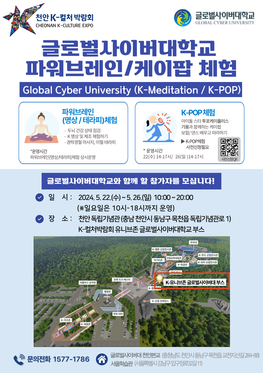 천안 K-컬처 박람회CHEONAN K-CULTURE EXPO글로벌사이버대학교GLOBAL CYBER UNIVERSITY글로벌사이버대학교파워브레인/케이팝 체험Global Cyber University (K-Meditation / K-POP)|파워브레인(명상/테라피)체험- 두뇌 건강 상태 점검-K명상 및 체조 체험하기K-POP 체험아이돌스타투포케이플러스 기용과 함께하는 케이팝 보컬/댄스배우고 따라하기▶ K-POP체험- 경락경혈 마사지, 이혈테라피사전신청필요*운영시간*운영시간파워브레인(명상/테라피)체험 상시운영22(수) 14-17시/ 26(일) 14-17시사전신청QR글로벌사이버대학교와 함께 할 참가자를 모십니다!일시 : 2024.5.22.(수)~5.26.(일) 10:00~20:00(※일요일은 10시~18시까지 운영)장소 : 천안 독립기념관(충남 천안시 동남구 목천읍 독립기념관로 1) K-컬처박람회 유니브존글로벌사이버대학교 부스주무대K-웹툰산업전시관● K-푸드 산업전시관전통문화체험존먹거리존K-뷰티 산업전시관K-한글문화도시 메스타셔틀버스 승차장K유니브존 글로벌사이버대 부스K-K-키즈존K-체험존K-산업 컨퍼런스글로벌사이버대천안본교 (충청남도 천안시 동남구 목천읍 교천지산길284-88)문의전화 1577-1786서울학습관(서울특별시 강남구 압구정로32길11)
