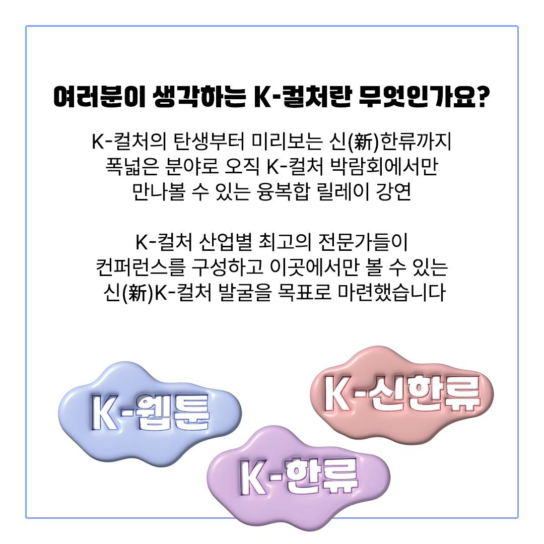 여러분이 생각하는 K-컬처란 무엇인가요?K-컬처의 탄생부터 미리보는 신(新)한류까지폭넓은 분야로 오직 K-컬처 박람회에서만만나볼 수 있는 융복합 릴레이 강연K-컬처 산업별 최고의 전문가들이컨퍼런스를 구성하고 이곳에서만 볼 수 있는 신(新)K-컬처 발굴을 목표로 마련했습니다K-웹툰K-신한류K-한류
