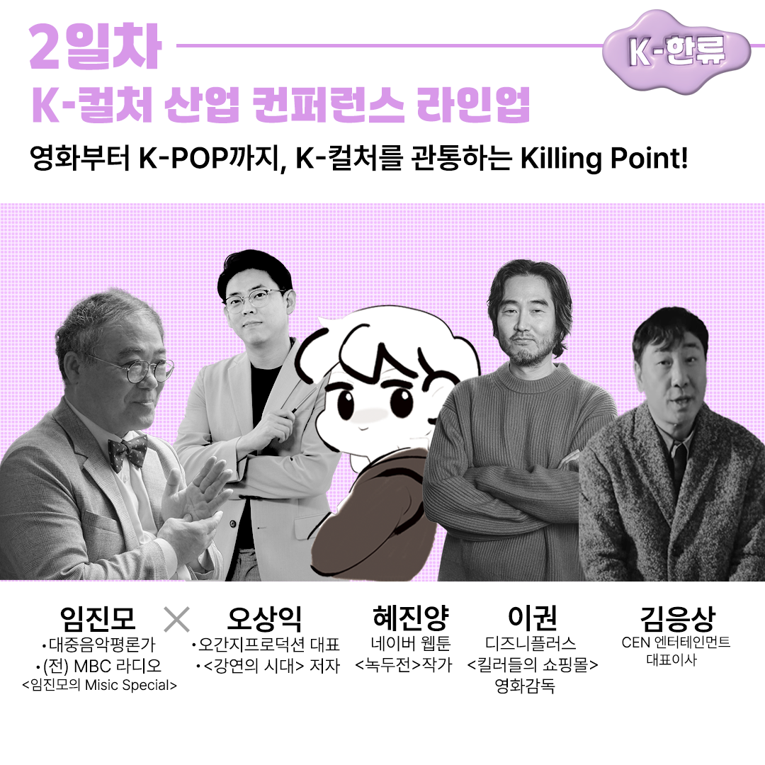 2일차K-컬처 산업 컨퍼런스 라인업K-한류영화부터 K-POP까지, K-컬처를 관통하는 Killing Point!임진모 X 오상익•대중음악평론가 ・(전) MBC 라디오 <임진모의 Misic Special>혜진양•오간지프로덕션 대표네이버 웹툰•강연의 시대 저자녹두전 작가이권디즈니플러스<킬러들의 쇼핑몰> 영화감독김응상CEN 엔터테인먼트대표이사