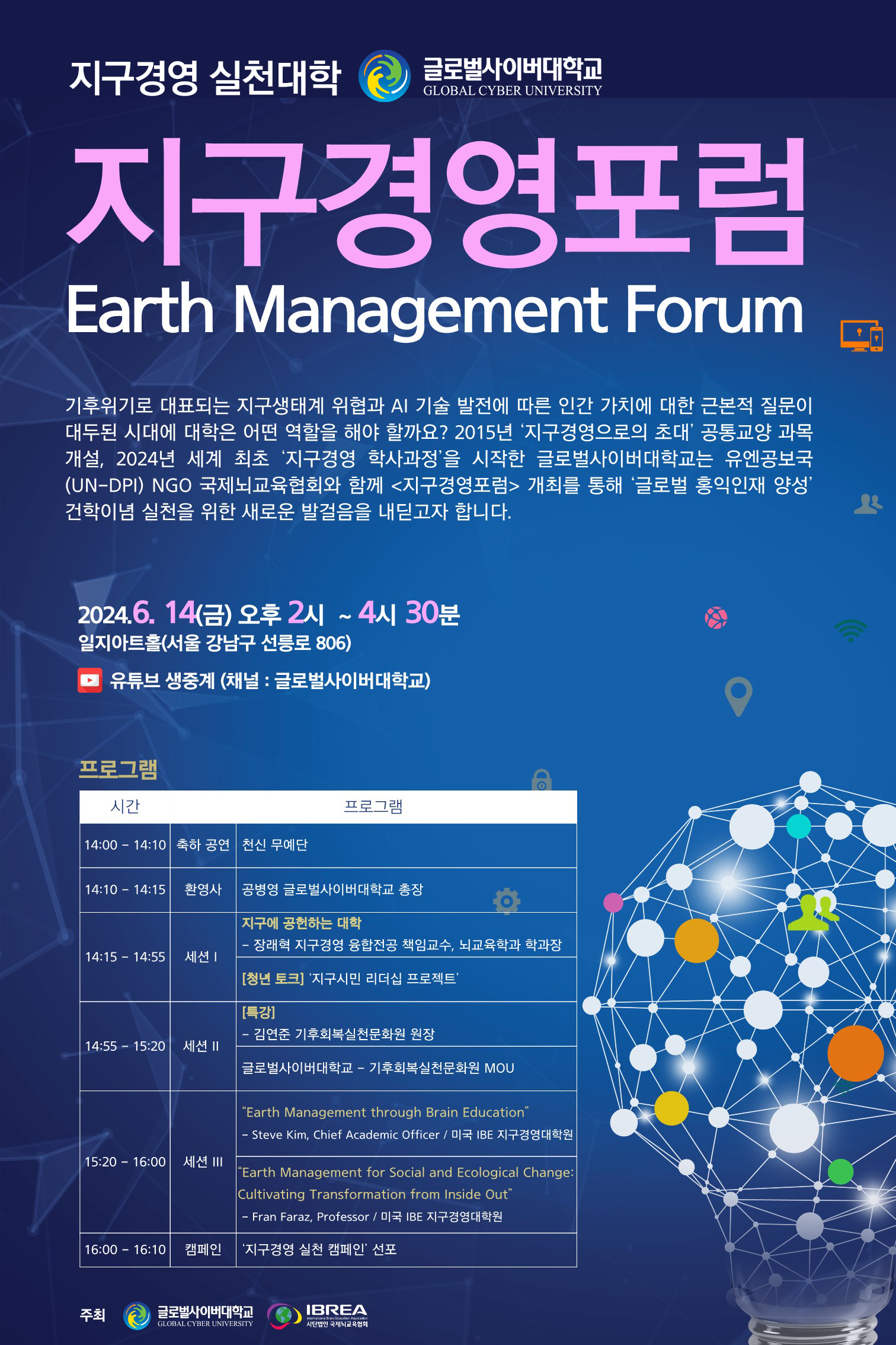 글로벌사이버대학교 지구경영포럼 Earth Management Forum 기후위기로 대표되는 지구생태계 위협과 AI기술 발전에 따른 인간 가치에 대한 근본적 질문이 대두된 시대에 대학은 어떤 역할을 해야 할까요? 2015년 지구경영으로의 초대 공통교양 과목 개설, 2024년 세계 최초 지구경영 학사과정을 시작한 글로벌사이버대학교는 유엔공보국(UN-DPI) NGO 국제뇌교육협회와 함께 지구경영포럼 개최를 통해 글로벌 홍익인재 양성 건학이념 실천을 위한 새로운 발걸음을 내딛고자 합니다. 2024.06.14(금) 오후 2시~4시30분 일지아트홀(서울 강남구 선릉로 806) 유튜브 생중계 채널 글로벌사이버대학교 프로그램 시간 프로그램 14:00~14:10 축하공연 천신 무예단 14:10~14:15 환영사 공병영 글로벌사이버대학교 총장 14:15~14:55 세션1 지구에 공헌하는 대학 장래혁 지구경영 융합전공 책임교수, 뇌교육학과 학과장 청년토크 지구시민 리더십 프로젝트 14:55~15:20 세션2 특강 김연준 기후회복실천문화원 원장 글로벌사이버대학교 기후회복실천문화원 MOU 15:20~16:00 세션3Earth Management through Brain Education- Steve Kim, Chief Academic Officer / 미국 IBE 지구경영대학원Earth Management for Social and Ecological Change: Cultivating Transformation from Inside Out- Fran Faraz, Professor/ 미국 IBE 지구경영대학원 16:00~16:10 캠페인 지구경영 실천 캠페인 선포 주최 글로벌사이버대학교 사단법입 국제뇌교육협회