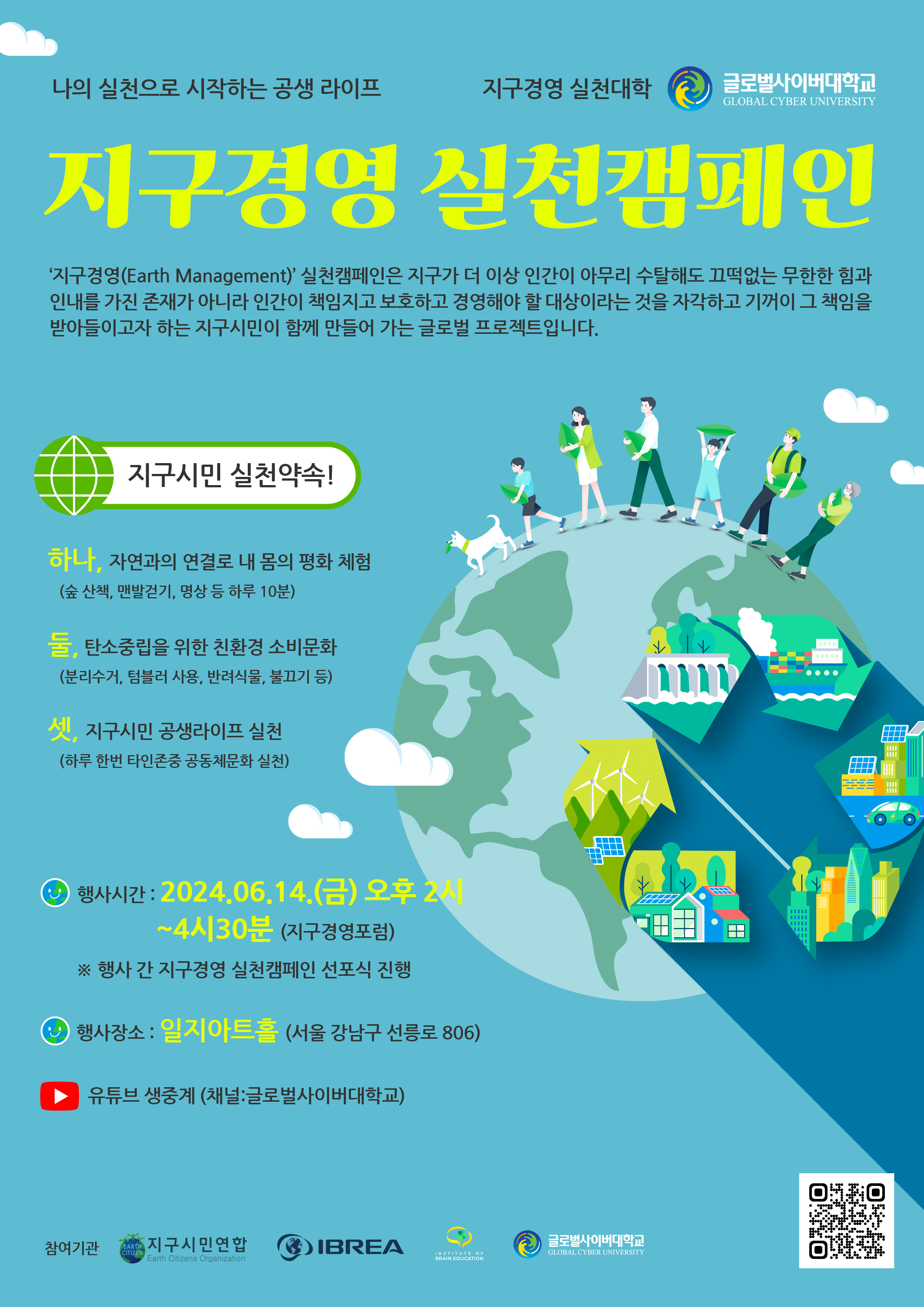 나의 실천으로 시작하는 공생 라이프지구경영 실천캠페인‘지구경영(Earth Management)’ 실천캠페인은 지구가 더 이상 인간이 아무리 수탈해도 끄떡없는 무한한 힘과 인내를 가진 존재가 아니라 인간이 책임지고 보호하고 경영해야 할 대상이라는 것을 자각하고 기꺼이 그 책임을 받아들이고자 하는 지구시민이 함께 만들어 가는 글로벌 프로젝트입니다.지구시민 실천약속!하나, 자연과의 연결로 내 몸의 평화 체험 (숲 산책, 맨발걷기, 명상 등 하루 10분)둘, 탄소중립을 위한 친환경 소비문화 (분리수거, 텀블러 사용, 반려식물, 불끄기 등)셋, 지구시민 공생라이프 실천 (하루 한번 타인존중 공동체문화 실천)행사기간 2024.06.14(금) 오후 4시 (지구경영 실천 캠페인 선포) 오후2시~4시30분(지구경영포럼)행사장소 일지아트홀(서울 강남구 선릉로 806)유튜브 생중계 (채널 글로벌사이버대학교)참여기관지구시민연합 / 국제뇌교육협회 / 미국 IBE 지구경영대학원 / 글로벌사이버대학교QR코드 (https://www.newhumanitypledge.org/ko/pledge)
