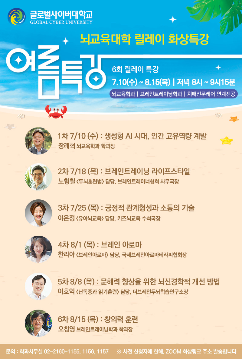 글로벌사이버대학교 뇌교육대학 여름방학릴레이 화상특강 뇌교육학과 | 브레인트레이닝학과 | 치매전문케어 연계전공 6회 릴레이 특강 | 7.10(수) ~ 8.15(목) | 저녁 8시 ~ 9시15분1차 7/10(수): 생성형 AI 시대, 인간 고유역량 계발- 장래혁 뇌교육학과 학과장2차 7/18(목): 브레인트레이닝 라이프스타일- 노형철 <두뇌훈련법> 담당, 브레인트레이너협회 사무국장3차 7/25(목): 긍정적 관계형성과 소통의 기술- 이은정 <유아뇌교육> 담당, 키즈뇌교육 수석국장4차 8/1(목): 브레인 아로마- 한리아 <브레인아로마> 담당, 국제브레인아로마테라피협회장5차 8/8(목): 문해력 향상을 위한 뇌신경학적 개선 방법- 이호익 <난독증과 읽기훈련> 담당, 더브레인두뇌학습연구소장6차 8/15(목): 창의력 훈련- 오창영 브레인트레이닝학과 학과장 문의학과사무실 02-2160-1155, 1156, 1157※ 사전 신청자에 한해, ZOOM 화상링크 주소 발송합니다