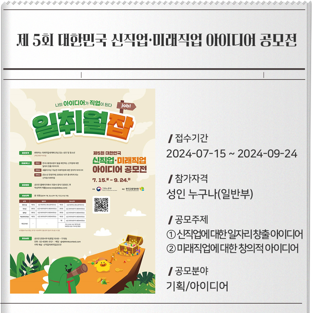 제 5회 대한민국 신직업·미래직업 아이디어 공모전 접수기간 :2024-07-15 ~ 2024-09-24참가자격 :성인 누구나(일반부)공모주제(택1) :① 한국고용정보원이 제안하는 신직업에 대한 일자리 창출 아이디어② 새롭게 부상 가능한 미래직업에 대한 창의적 아이디어공모분야 :기획/아이디어
