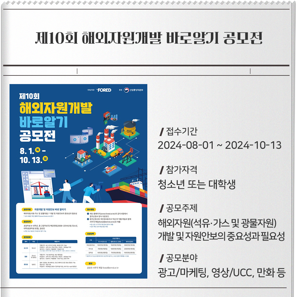 제10회 해외자원개발 바로알기 공모전 접수기간 :2024-08-01 ~ 2024-10-13참가자격 :청소년 또는 대학생공모주제 :해외자원(석유·가스 및 광물자원) 개발 및 자원안보의 중요성과 필요성공모분야 :광고/마케팅, 영상/UCC, 만화 등