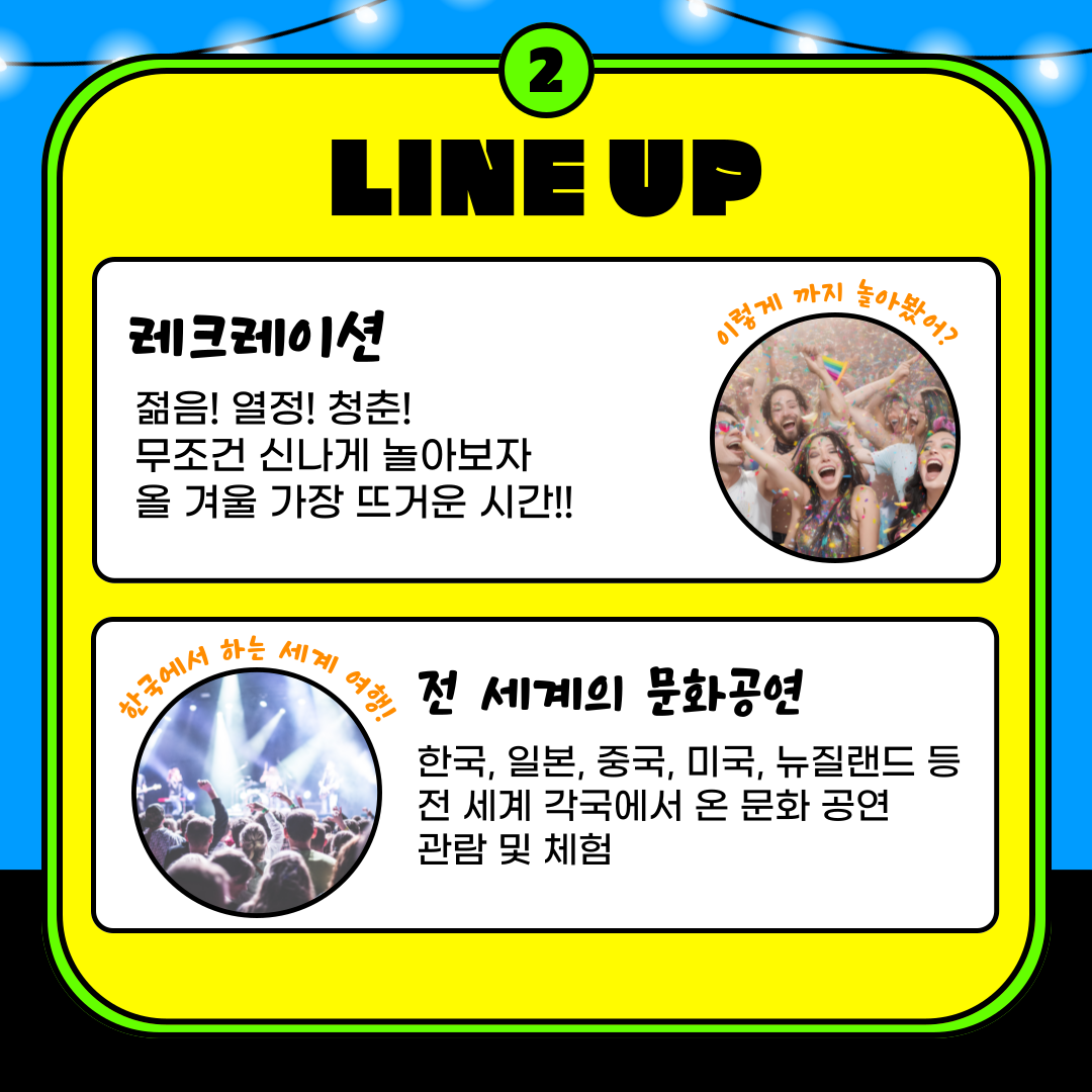 2.LINE UP 레크레이션 젊음!열정!청춘! 무조건 신나게 놀아보자 올 겨울 가장 뜨거운 시간! 한국에서 하는 세계 여행! 전 세계의 문화공연 한국,일본,중국,미국,뉴질랜드 등 전 세계 각국에서 온 문화 공연 관람 및 체험