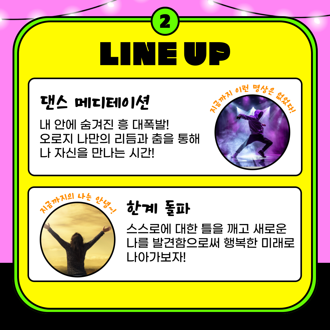 2.LINE UP 댄스 메디테이션 내 안에 숨겨진 흥 대폭발! 오로지 나만의 리듬과 춤을 통해 나 자신을 만나는 시간! 지금까지 이런 명상은 없었다! 지금까지 나는 안녕! 한계 돌파 스스로에 대한 틀을 깨고 새로운 나를 발견함으로써 행복한 미래로 나아가보자!