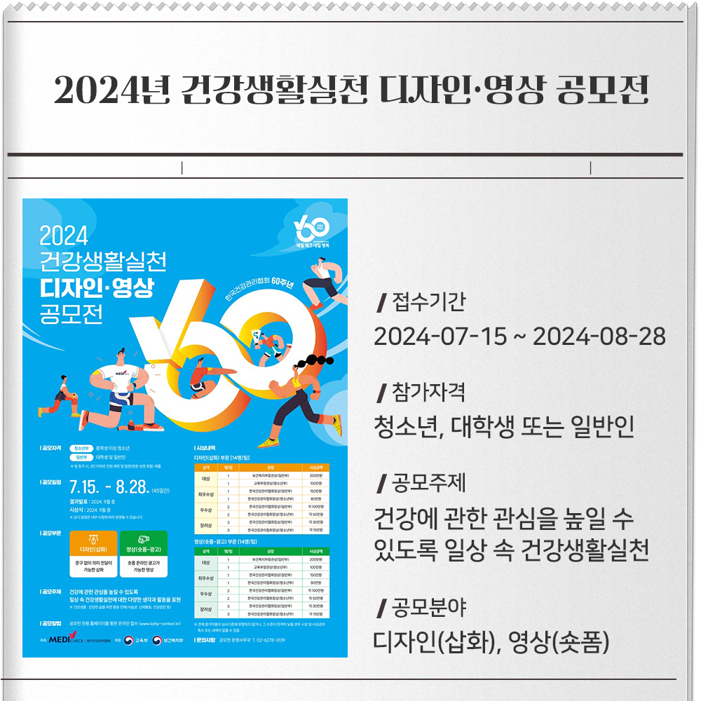 2024년 건강생활실천 디자인·영상 공모전 접수기간 :2024-07-15 ~ 2024-08-28참가자격 :청소년, 대학생 또는 일반인공모주제 :건강에 관한 관심을 높일 수 있도록 일상 속 건강생활실천에 대한 다양한 생각과 활동을 표현공모분야 :디자인(삽화), 영상(숏폼)