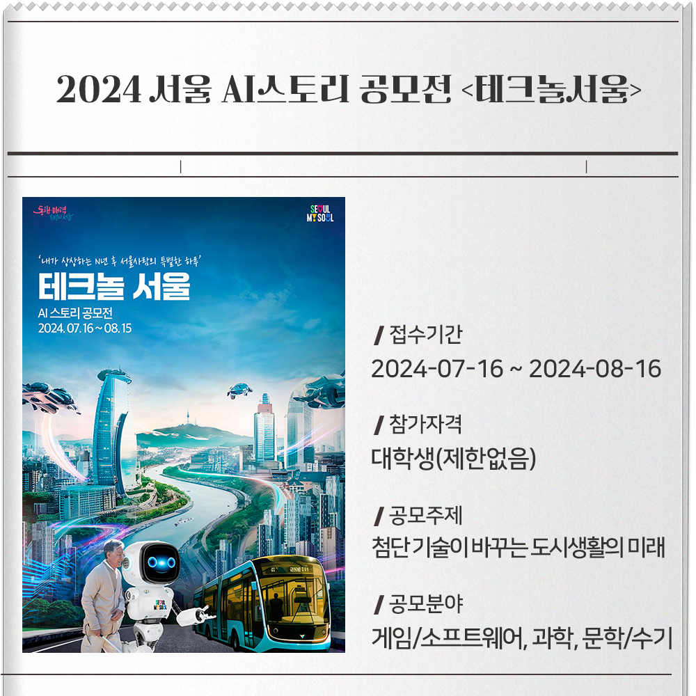 2024 서울 AI스토리 공모전 테크놀서울 접수기간 :2024-07-16 ~ 2024-08-16참가자격 :대학생(제한없음)공모주제 :- 첨단 기술이 바꾸는 도시생활의 미래(※ SLW 주제 연계)- 첨단기술 기반 서울시 정책‧미래상을 포함하여, 생성형AI를 활용해 참신한 스토리로 잘 표현한 작품공모분야 :게임/소프트웨어, 과학, 문학/수기