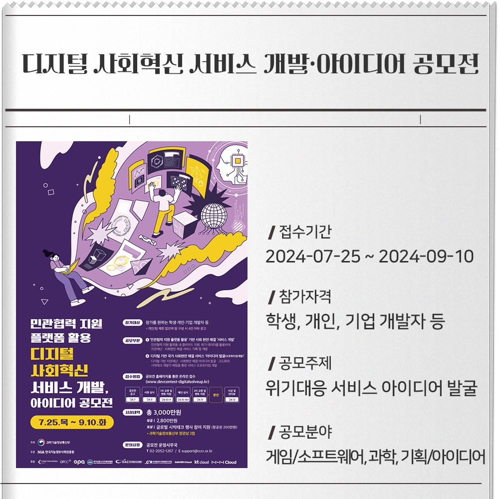 민관협력 지원 플랫폼 활용 디지털 사회혁신 서비스 개발·아이디어 공모 전 접수기간 :2024-07-25 ~ 2024-09-10참가자격 :학생, 개인, 기업 개발자 등공모주제 :➀ 민관협력 지원 플랫폼 활용 기반 사회 현안 해결 서비스 개발➁ 디지털 기반 국가 위기대응 서비스아이디어 발굴(프로토타입개발)공모분야 :게임/소프트웨어, 과학, 기획/아이디어