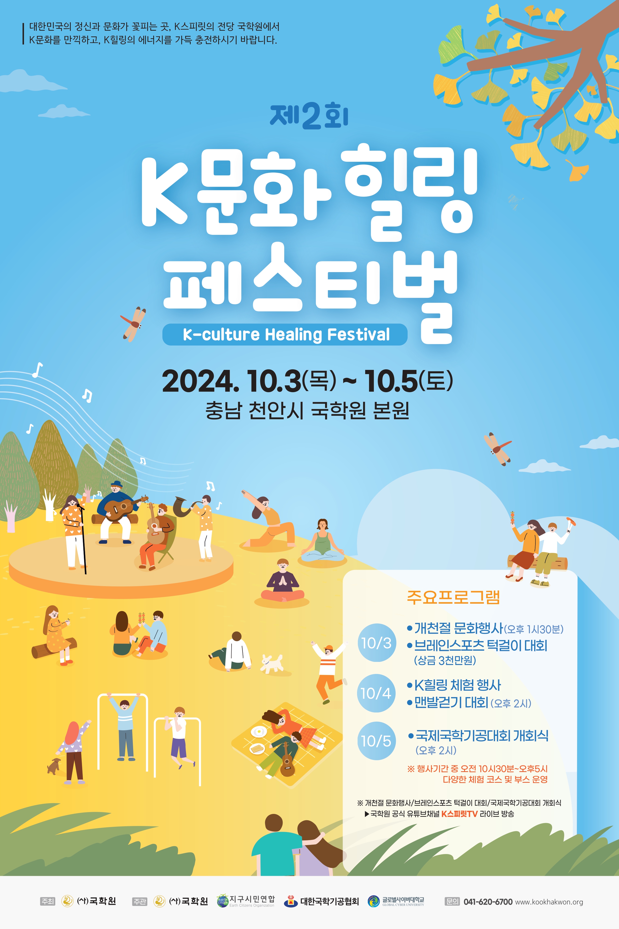 대한민국의 정신과 문화가 꽃피는 곳, K 스피릿의 전당 국학원에서 K 문화를 만끽하고 K 힐링의 에너지를 가득 충전하시기 바랍니다. 제2회 K 문화 힐링 페스티벌 K-culture Healing Festival 2024.10.3(목)~10.5(토) 충남 천안시 국학원 본원 주료프로그램 10/3 개천절 문화행사(오후 1시 30분), 브레인스포츠 턱걸이 대회(상금 3천만원) 10/4 k힐링 체험 행사, 맨발걷기 대회(오후2시) 10/5 국제국학기공대회 개회식(오후 2시) 행사기간 중 오전 10시30분~오후5시 다양한 체험 코스 및 부스 운영 개천절 문화행사/브레인스포츠 턱걸이 대회/국제국학기공대회 개회식 국학원 공식 유튜브채널 k스피릿tv 라이브 방송 주최 (사)국학원 주관 (사)국학원, 지구시민연합, 대한국학기공협회, 글로벌사이버대학교 문의 041-620-6700 www.kookhakwon.org