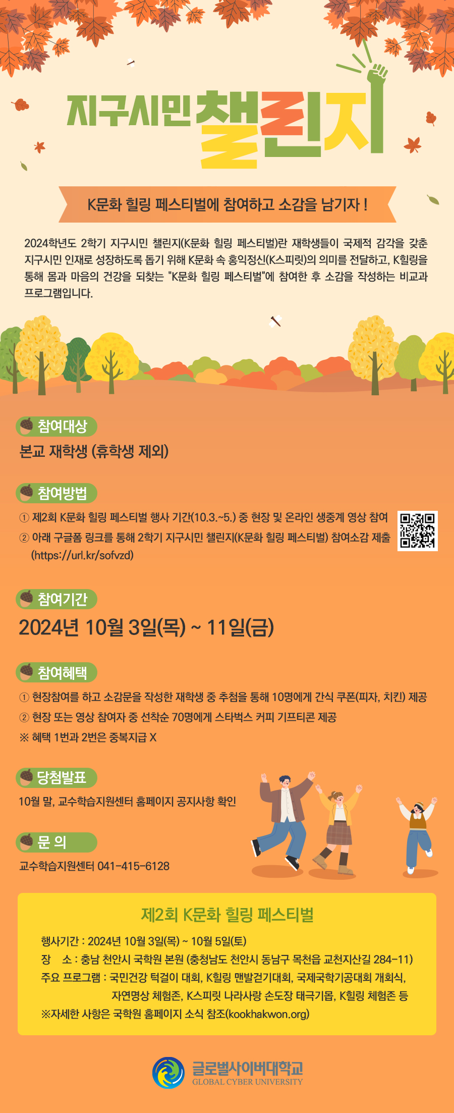 글로벌사이버대학교 2학기 지구시민 챌린지 게시물 제작 의뢰제목 : 지구시민 챌린지 : K문화 힐링 페스티벌에 참여하고 소감을 남기자 !2024학년도 2학기 지구시민 챌린지(K문화 힐링 페스티벌)란 재학생들이 국제적 감각을 갖춘 지구시민 인재로 성장하도록 돕기 위해 K문화 속 홍익정신(K스피릿)의 의미를 전달하고, K힐링을 통해 몸과 마음의 건강을 되찾는 K문화 힐링 페스티벌 에 참여한 후 소감을 작성하는 비교과 프로그램입니다.참여대상 : 본교 재학생(휴학생 제외)참여 방법① 제2회 K문화 힐링 페스티벌 행사 기간(10.3.~5.) 중 현장 및 온라인 생중계 영상 참여② 아래 구글폼 링크를 통해 2학기 지구시민 챌린지(K문화 힐링 페스티벌) 참여소감 제출(https://url.kr/sofvzd)<QR스캔>참여기간 : 2024년 10월 3일(목) ~ 11일(금)참여혜택① 현장참여를 하고 소감문을 작성한 재학생 중 추첨을 통해 10명에게 간식 쿠폰(피자, 치킨) 제공② 현장 또는 영상 참여자 중 선착순 70명에게 스타벅스 커피 기프티콘 제공※ 혜택 1번과 2번은 중복지급 X당첨발표 : 10월 말, 교수학습지원센터 홈페이지 공지사항 확인문의 : 교수학습지원센터 041.415.6128제2회 K문화 힐링 페스티벌행사기간 : 2024년 10월 3일(목) ~ 10월 5일(토)장소 : 충남 천안시 국학원 본원(충청남도 천안시 동남구 목천읍 교천지산길 284-11)주요 프로그램 : 국민건강 턱걸이 대회, K힐링 맨발걷기대회, 국제국학기공대회 개회식, 자연명상 체험존, K스피릿 나라사랑 손도장 태극기몹, K힐링 체험존 등※자세한 사항은 국학원 홈페이지 소식 참조(kookhakwon.org)