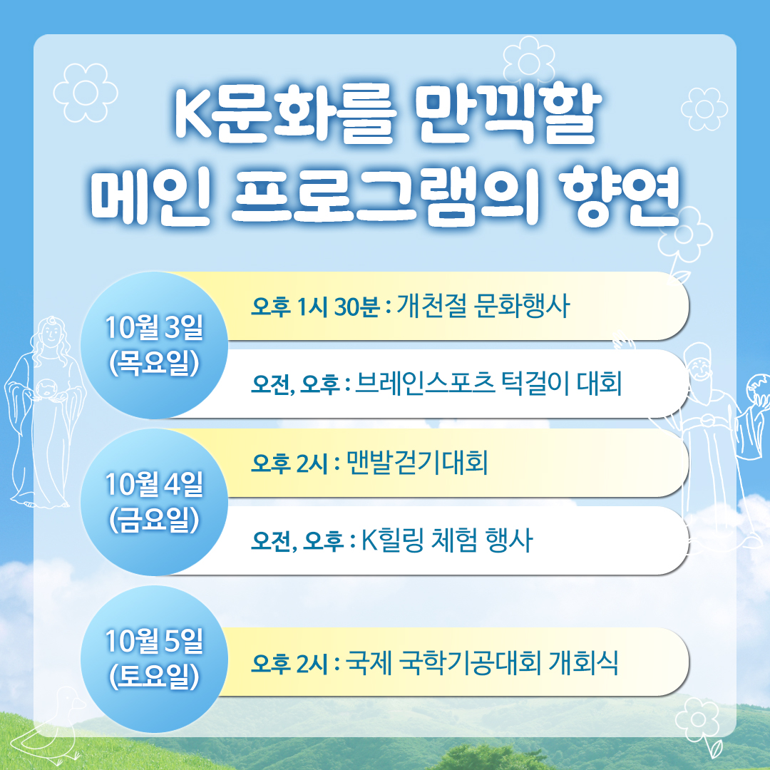 K문화를 만끽할 메인 프로그램의 향연 10월3일(목요일) 오후 1시 30분 개천절 문화행사, 오전,오후 브레인스포츠 턱걸이 대회 10월4일(금요일) 오후2시 맨발걷기대회 오전,오후 K힐링 체험 행사 10월5일(토요일) 오후2시 국제 국학기공대회 개회식