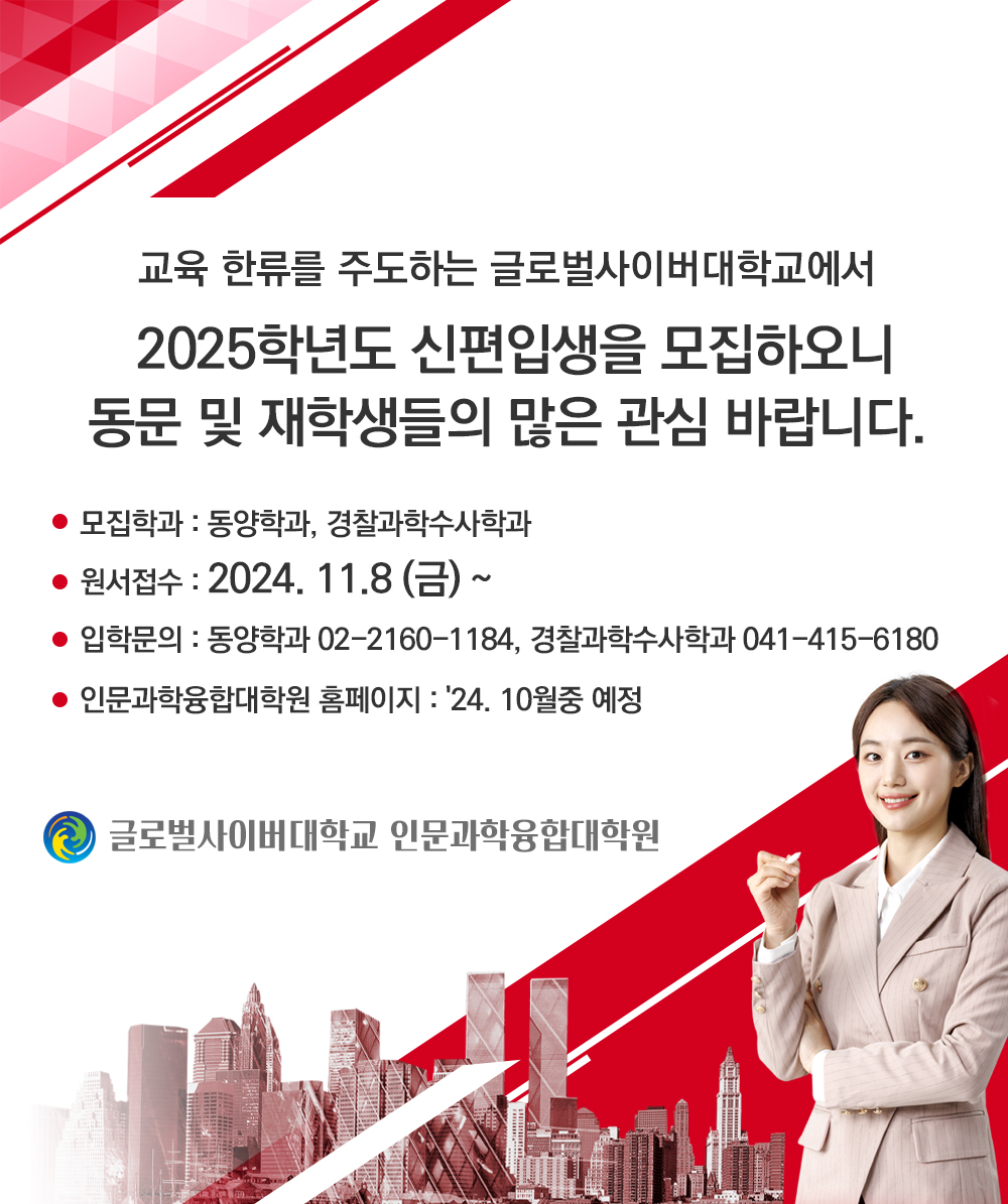 교육 한류를 주도하는 글로벌사이버대학교에서2025학년도 신편입생을 모집하오니 동문 및 재학생들의 많은 관심 바랍니다.모집 학과 : 동양학과, 경찰과학수사학과원서접수 : 2024. 11.8(금) ~입학문의 : 동양학과 02-2160-1184경찰과학수사학과 041-415-6180인문과학융합대학원 홈페이지 : '24. 10월중 예정 