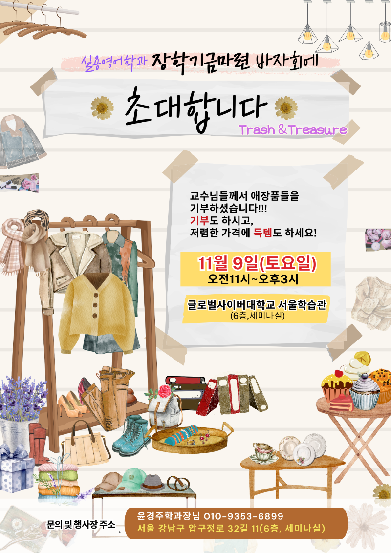 실용영어학과 장학기금마련 바자회에 초대합니다 Trash&Treasure 교수님들께서 애장품들을 기부하셨습니다! 기부도 하시고, 저렴한 가격에 득템도 하세요! 11월9일(토요일) 오전11시~오후3시 글로벌사이버대학교 서울학습관(6층,세미나실) 문의 및 행사장 주소 윤경주학과장님 010-9353-6899 서울 강남구 압구정로 32길 11(6층,세미나실)