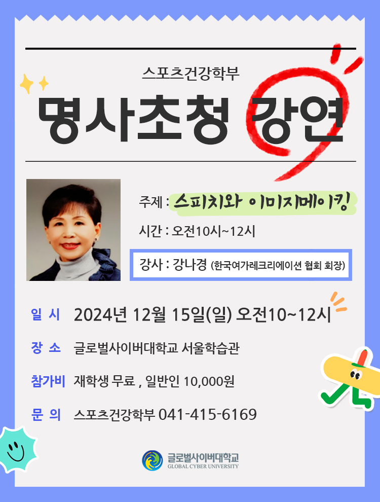 스포츠건강학부명사초청 강연 주제 : 스피치와 이미지메이킹강사 : 강나경(한국여가레크리에이션 협회 회장)시간 : 오전10시~12시 일시 : 2024년 12월 15일(일) 오전10~12시장소 : 글로벌사이버대학교 서울학습관참가비 : 재학생 무료 , 일반인 10,000원문의 : 스포츠건강학부 041-415-6169