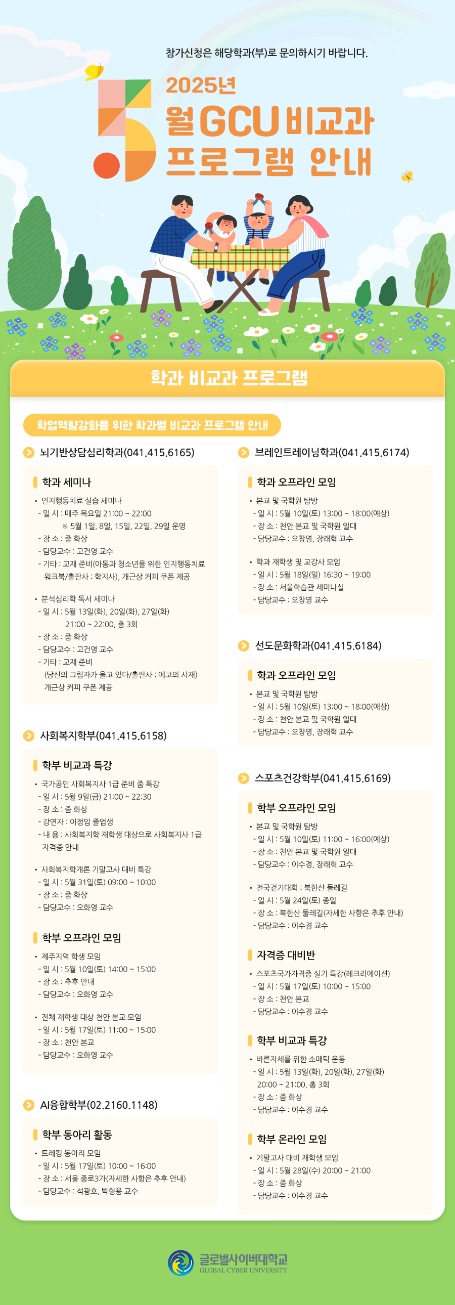 참가신청은 해당학과(부)로 문의하시기 바랍니다.2025학년도 5월 GCU 비교과 프로그램 안내학과 비교과 프로그램학업역량강화를 위한 학과별 비교과 프로그램 안내뇌기반상담심리학과(041.415.6165)학과 세미나• 인지행동치료 실습 세미나- 일 시 : 매주 목요일 21:00 ~ 22:00※ 5월 1일, 8일, 15일, 22일, 29일 운영- 장 소 : 줌 화상- 담당교수 : 고건영 교수- 기타 : 교재 준비(아동과 청소년을 위한 인지행동치료 워크북/출판사 : 학지사), 개근상 커피 쿠폰 제공• 분석심리학 독서 세미나- 일 시 : 5월 13일(화), 20일(화), 27일(화) 21:00 ~ 22:00, 총 3회- 장 소 : 줌 화상- 담당교수 : 고건영 교수- 기타 : 교재 준비(당신의 그림자가 울고 있다/출판사 : 에코의 서재)개근상 커피 쿠폰 제공브레인트레이닝학과(041.415.6174)학과 오프라인 모임• 본교 및 국학원 탐방- 일 시 : 5월 10일(토) 13:00 ~ 18:00(예상)- 장 소 : 천안 본교 및 국학원 일대- 담당교수 : 오창영, 장래혁 교수• 학과 재학생 및 교강사 모임- 일 시 : 5월 18일(일) 16:30 ~ 19:00- 장 소 : 서울학습관 세미나실- 담당교수 : 오창영 교수선도문화학과(041.415.6184)학과 오프라인 모임• 본교 및 국학원 탐방- 일 시 : 5월 10일(토) 11:00 ~ 16:00(예상)- 장 소 : 천안 본교 및 국학원 일대- 담당교수 : 민성욱, 장래혁 교수사회복지학부(041.415.6158)학부 비교과 특강• 국가공인 사회복지사 1급 준비 줌 특강- 일 시 : 5월 9일(금) 21:00 ~ 22:30- 장 소 : 줌 화상- 강연자 : 이정임 졸업생- 내 용 : 사회복지학 재학생 대상으로 사회복지사 1급 자격증 안내• 사회복지학개론 기말고사 대비 특강- 일 시 : 5월 31일(토) 09:00 ~ 10:00- 장 소 : 줌 화상- 담당교수 : 오화영 교수학부 오프라인 모임• 제주지역 학생 모임- 일 시 : 5월 10일(토) 14:00 ~ 15:00- 장 소 : 추후 안내- 담당교수 : 오화영 교수• 전체 재학생 대상 천안 본교 모임- 일 시 : 5월 17일(토) 11:00 ~ 15:00- 장 소 : 천안 본교- 담당교수 : 오화영 교수스포츠건강학부(041.415.6169)학부 오프라인 모임• 본교 및 국학원 탐방- 일 시 : 5월 10일(토) 11:00 ~ 16:00(예상)- 장 소 : 천안 본교 및 국학원 일대- 담당교수 : 이수경, 장래혁 교수• 전국걷기대회 : 북한산 둘레길- 일 시 : 5월 24일(토) 종일- 장 소 : 북한산 둘레길(자세한 사항은 추후 안내)- 담당교수 : 이수경 교수자격증 대비반• 스포츠국가자격증 실기 특강(레크리에이션)- 일 시 : 5월 17일(토) 10:00 ~ 15:00- 장 소 : 천안 본교- 담당교수 : 이수경 교수학부 비교과 특강• 바른자세를 위한 소매틱 운동- 일 시 : 5월 13일(화), 20일(화), 27일(화) 20:00 ~ 21:00, 총 3회- 장 소 : 줌 화상- 담당교수 : 이수경 교수학부 온라인 모임• 기말고사 대비 재학생 모임- 일 시 : 5월 28일(수) 20:00 ~ 21:00- 장 소 : 줌 화상- 담당교수 : 이수경 교수AI융합학부(02.2160.1148)학부 동아리 활동• 트레킹 동아리 모임- 일 시 : 5월 17일(토) 10:00 ~ 16:00- 장 소 : 서울 종로3가(자세한 사항은 추후 안내)- 담당교수 : 석광호, 박형용 교수