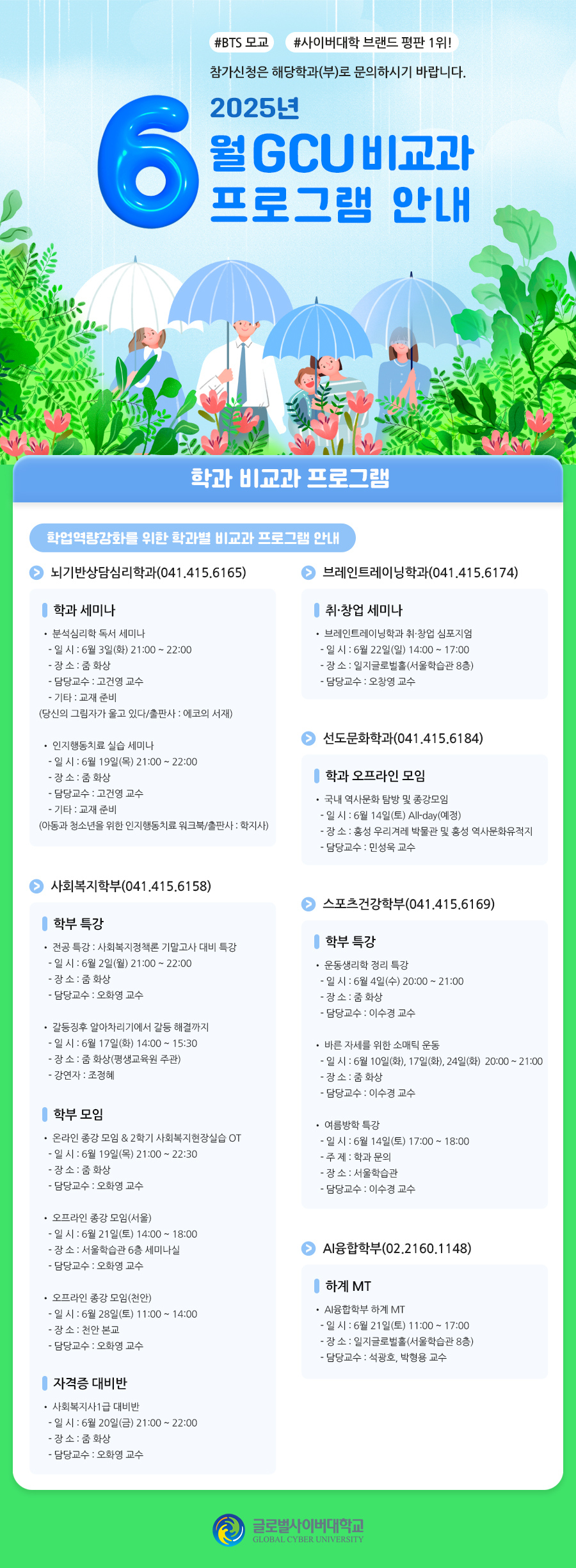 #BTS 모교#사이버대학 브랜드 평판 1위!참가신청은 해당학과(부)로 문의하시기 바랍니다.2025학년도 6월 GCU 비교과 프로그램 안내학과 비교과 프로그램학업역량강화를 위한 학과별 비교과 프로그램 안내뇌기반상담심리학과(041.415.6165)학과 세미나분석심리학 독서 세미나- 일 시 : 6월 3일(화) 21:00 ~ 22:00- 장 소 : 줌 화상- 담당교수 : 고건영 교수- 기타 : 교재 준비(당신의 그림자가 울고 있다/출판사 : 에코의 서재)인지행동치료 실습 세미나- 일 시 : 6월 19일(목) 21:00 ~ 22:00- 장 소 : 줌 화상- 담당교수 : 고건영 교수- 기타 : 교재 준비(아동과 청소년을 위한 인지행동치료 워크북/출판사 : 학지사)브레인트레이닝학과(041.415.6174)취·창업 세미나브레인트레이닝학과 취·창업 심포지엄- 일 시 : 6월 22일(일) 14:00 ~ 17:00- 장 소 : 일지글로벌홀(서울학습관 8층)- 담당교수 : 오창영 교수선도문화학과(041.415.6184)학과 오프라인 모임국내 역사문화 탐방 및 종강모임- 일 시 : 6월 14일(토) All-day(예정)- 장 소 : 홍성 우리겨레 박물관 및 홍성 역사문화유적지- 담당교수 : 민성욱 교수사회복지학부(041.415.6158)학부 특강전공 특강 : 사회복지정책론 기말고사 대비 특강- 일 시 : 6월 2일(월) 21:00 ~ 22:00- 장 소 : 줌 화상- 담당교수 : 오화영 교수갈등징후 알아차리기에서 갈등 해결까지- 일 시 : 6월 17일(화) 14:00 ~ 15:30- 장 소 : 줌 화상(평생교육원 주관)- 강연자 : 조정혜학부 모임온라인 종강 모임 & 2학기 사회복지현장실습 OT- 일 시 : 6월 19일(목) 21:00 ~ 22:30- 장 소 : 줌 화상- 담당교수 : 오화영 교수오프라인 종강 모임(서울)- 일 시 : 6월 21일(토) 14:00 ~ 18:00- 장 소 : 서울학습관 6층 세미나실- 담당교수 : 오화영 교수오프라인 종강 모임(천안)- 일 시 : 6월 28일(토) 11:00 ~ 14:00- 장 소 : 천안 본교- 담당교수 : 오화영 교수자격증 대비반사회복지사1급 대비반- 일 시 : 6월 20일(금) 21:00 ~ 22:00- 장 소 : 줌 화상- 담당교수 : 오화영 교수스포츠건강학부(041.415.6169)학부 특강운동생리학 정리 특강- 일 시 : 6월 4일(수) 20:00 ~ 21:00- 장 소 : 줌 화상- 담당교수 : 이수경 교수바른 자세를 위한 소매틱 운동- 일 시 : 6월 10일(화), 17일(화), 24일(화)20:00 ~ 21:00- 장 소 : 줌 화상- 담당교수 : 이수경 교수여름방학 특강- 일 시 : 6월 14일(토) 17:00 ~ 18:00- 주 제 : 학과 문의- 장 소 : 서울학습관- 담당교수 : 이수경 교수AI융합학부(02.2160.1148)하계 MTAI융합학부 하계 MT- 일 시 : 6월 21일(토) 11:00 ~ 17:00- 장 소 : 일지글로벌홀(서울학습관 8층)- 담당교수 : 석광호, 박형용 교수
