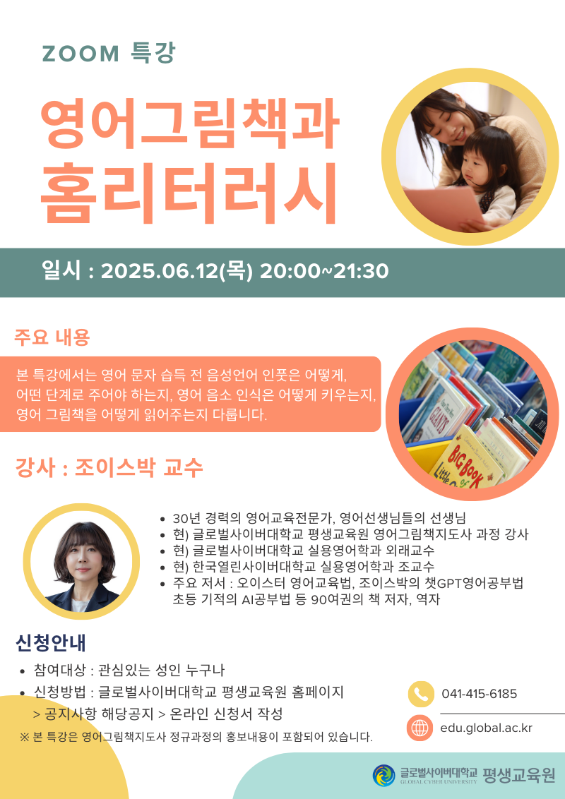zoom특강 영어그림책과 홈리터러시 일시 2025.06.12(목) 20:00~21:30 주요내용 본 특강에서는 영어 문자 습득 전 음성언어 인풋은 어떻게, 어떤 단계로 주어야 하는지, 영어 음소 인식은 어떻게 키우는지, 영어 그림책은 어떻게 읽어주는지 다릅니다. 강사 조이스박 교수 30년 경력의 영어교육전문가, 영어선생님들의 선생님 현)글로벌사이버대학교 평생교육원 영어그림책지도사 과정 강사 현)글로벌사이버대학교 실용영어학과 외래교수 현)한국열린사이버대학교 실용영어학과 조교수 주요저서 오이스터 영어교육법, 조이스박의 챗GRT영어공부법 초등 기적의 AI공부법 등 90여권의 책 저자,역자 신청안내 참여대상 관심있는 성인 누구나 신청방법 글로벌사이버대학교 평생교육원 홈페이지>공지사항 해당공지>온라인 신청서 작성 041-415-6185 edu.global.ac.kr ※본 특강은 영어그림책지도사 정규과정의 홍보내용이 포함되어 있습니다. 글로벌사이버대학교 평생교육원
