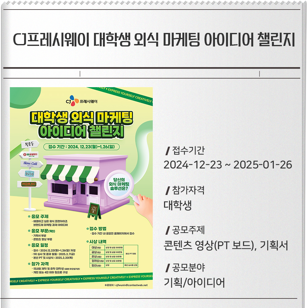 CJ프레시웨이 대학생 외식 마케팅 아이디어 챌린지 접수기간 :2024-12-23 ~ 2025-01-26참가자격 : 대학생공모주제 : 콘텐츠 영상(PT 보드), 기획서공모분야 : 기획/아이디어