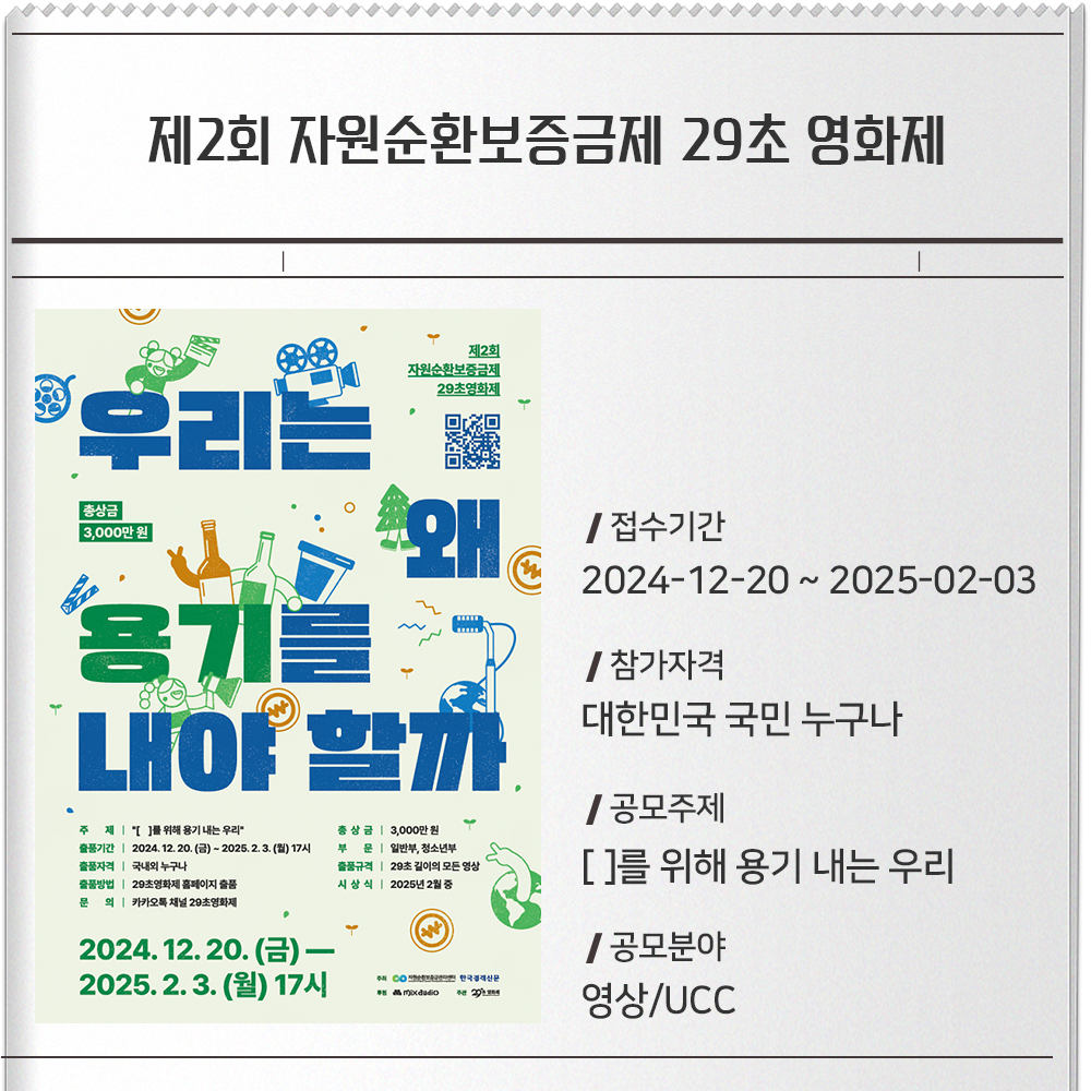 제2회 자원순환보증금제 29초 영화제 접수기간 :2024-12-20 ~ 2025-02-03참가자격 :대한민국 국민 누구나공모주제 :[ ]를 위해 용기 내는 우리공모분야 : 영상/UCC