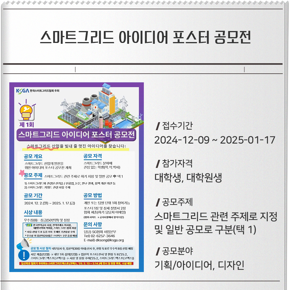 스마트그리드 아이디어 포스터 공모전접수기간 :2024-12-09 ~ 2025-01-17참가자격 :대학생, 대학원생공모주제 :스마트그리드 관련 주제로 지정 및 일반 공모로 구분(택 1)공모분야 :기획/아이디어, 디자인