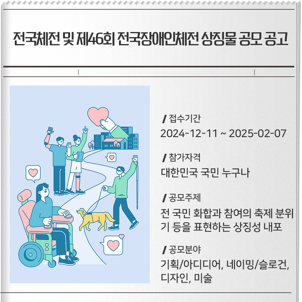 전국체전 및 제46회 전국장애인체전 상징물 공모 공고 접수기간 :2024-12-11 ~ 2025-02-07참가자격 :대한민국 국민 누구나공모주제 : 전 국민 화합과 참여의 축제 분위기 등을 표현하는 상징성 내포공모분야 : 기획/아디디어, 네이밍/슬로건, 디자인, 미술