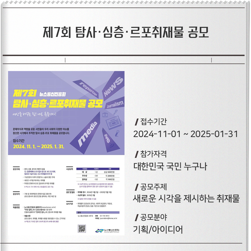 제7회 탐사·심층·르포취재물 공모접수기간 :2024-11-01 ~ 2025-01-31참가자격 :대한민국 국민 누구나공모주제 : 새로운 시각을 제시하는 취재물공모분야 : 기획/아이디어