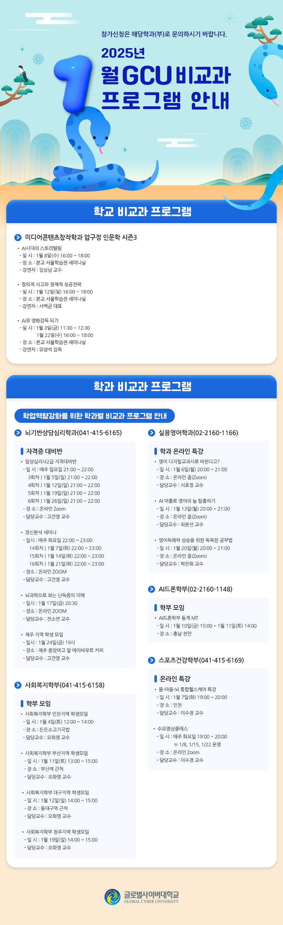  참가신청은 해당학과(부)로 문의하시기 바랍니다. 2025년 1월 GCU 비교과 프로그램 안내[학교 비교과 프로그램]미디어콘텐츠창작학과 압구정 인문학 시즌3압구정 인문학 특강(041-415-6174)• AI시대의 스토리텔링- 일 시 : 1월 8일(수) 16:00 ~ 18:00- 장 소 : 본교 서울학습관 세미나실- 강연자 : 김상남 교수• 창의적 사고와 경제적 성공전략- 일 시 : 1월 12일(일) 16:00 ~ 18:00- 장 소 : 본교 서울학습관 세미나실- 강연자 : 서백균 대표• AI로 영화감독 되기- 일 시 : 1월 3일(금) 11:30 ~ 12:301월 22일(수) 16:00 ~ 18:00- 장 소 : 본교 서울학습관 세미나실- 강연자 : 유양석 감독[학과 비교과 프로그램]학업역량강화를 위한 학과별 비교과 프로그램 안내 뇌기반상담심리학과(041-415-6165)자격증 대비반 • 임상심리사2급 자격대비반- 일 시 : 매주 일요일 21:00 ~ 22:003회차 ) 1월 5일(일) 21:00 ~ 22:004회차 ) 1월 12일(일) 21:00 ~ 22:005회차 ) 1월 19일(일) 21:00 ~ 22:006회차 ) 1월 26일(일) 21:00 ~ 22:00- 장 소 : 온라인 Zoom- 담당교수 : 고건영 교수• 정신분석 세미나- 일시 : 매주 화요일 22:00 ~ 23:0014회차 ) 1월 7일(화) 22:00 ~ 23:0015회차 ) 1월 14일(화) 22:00 ~ 23:0016회차 ) 1월 21일(화) 22:00 ~ 23:00- 장소 : 온라인 ZOOM- 담당교수 : 고건영 교수• 뇌과학으로 보는 난독증의 이해- 일시 : 1월 17일(금) 20:30- 장소 : 온라인 ZOOM- 담당교수 : 전소연 교수• 제주 지역 학생 모임- 일시 : 1월 24일(금) 19시- 장소 : 제주 중앙여고 앞 에이바우트 커피- 담당교수 : 고건영 교수실용영어학과(02-2160-1166)온라인 특강• 영어 디지털교과서로 바뀐다고?- 일 시 : 1월 6일(월) 20:00 ~ 21:00- 장 소 : 온라인 줌(Zoom)- 담당교수 : 서효정 교수• AI 어플로 영어의 늪 탈출하기- 일 시 : 1월 13일(월) 20:00 ~ 21:00- 장 소 : 온라인 줌(Zoom)- 담당교수 : 최문선 교수• 영어독해력 상승을 위한 똑똑한 공부법- 일 시 : 1월 20일(월) 20:00 ~ 21:00- 장 소 : 온라인 줌(Zoom)- 담당교수 : 박은화 교수사회복지학부(041-415-6158)학부 모임• 사회복지학부 인천지역 학생모임- 일 시 : 1월 4일(토) 12:00 ~ 14:00- 장 소 : 든든소고기국밥- 담당교수 : 오화영 교수• 사회복지학부 부산지역 학생모임- 일 시 : 1월 11일(토) 13:00 ~ 15:00- 장 소 : 부산역 근처- 담당교수 : 오화영 교수• 사회복지학부 대구지역 학생모임- 일 시 : 1월 12일(일) 14:00 ~ 15:00- 장 소 : 동대구역 근처- 담당교수 : 오화영 교수• 사회복지학부 청주지역 학생모임- 일 시 : 1월 19일(일) 14:00 ~ 15:00- 담당교수 : 오화영 교수스포츠건강학부(041-415-6169)온라인 특강• 몸-마음-뇌 통합헬스케어 특강- 일 시 : 1월 7일(화) 19:00 ~ 20:00- 장 소 : 인천- 담당교수 : 이수경 교수• 수요명상클래스- 일 시 : 매주 화요일 19:00 ~ 20:00※ 1/8, 1/15, 1/22 운영- 장 소 : 온라인 Zoom- 담당교수 : 이수경 교수AI드론학부(02-2160-1148)학부 모임• AI드론학부 동계 MT- 일 시 : 1월 10일(금) 15:00 ~ 1월 11일(토) 14:00- 장 소 : 충남 천안