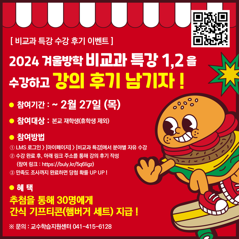  비교과 특강 수강 후기 이벤트 참여 링크 큐알2024 겨울방학 비교과 특강 1,2 을 수강하고 강의 후기 남기자 !1) 참여기간 : ~ 2월 27일(목)2) 참여대상 : 본교 재학생(휴학생 제외)3) 참여방법① LMS 로그인-마이페이지-비교과 특강에서 분야별 자유 수강② 수강 완료 후, 아래 링크 주소를 통해 강의 후기 작성(참여 링크 : https://buly.kr/5q6Iigz)③ 만족도 조사까지 완료하면 당첨 확률 UP UP !5) 혜택 : 추첨을 통해 30명에게 간식 기프티콘(햄버거 세트) 지급 !※ 문의 : 교수학습지원센터 041-415-6128