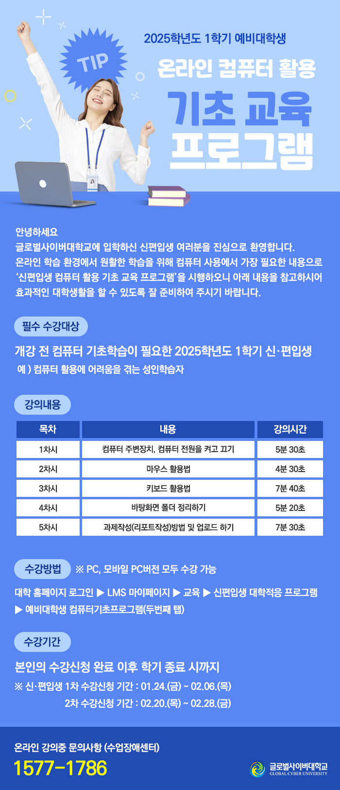  2025학년도 1학기 예비대학생 온라인 컴퓨터 활용 기초 교육프로그램안녕하세요 글로벌사이버대학교에 입학하신 신편입생 여러분을 진심으로 환영합니다. 온라인 학습 환경에서 원활한 학습을 위해 컴퓨터 사용에서 가장 필요한 내용으로 '신편입생 컴퓨터 활용 기초 교육 프로그램'을 시행하오니 아래 내용을 참고하시어 효과적인 대학생활을 할 수 있도록 잘 준비하여 주시기 바랍니다.필수 수강대상개강 전 컴퓨터 기초학습이 필요한 2025학년도 1학기 신·편입생예) 컴퓨터 활용에 어려움을 겪는 성인학습자강의 내용 목차 내용 강의시간1차시 컴퓨터 주변장치, 컴퓨터 전원을 켜고 끄기 5분 30초2차시 마우스 활용법 4분 30초3차시 키보드 활용법 7븐 40초4차시 바탕화면 폴더 정리하기 5분 20초5차시 과제작성(리포트작성)방법 및 업로드 하기 7분 30초수강방법 ※ PC, 모바일 PC버전 모두 수강 가능대학 홈페이지 로그인 ▶ LMS 마이페이지 ▶ 교육 ▶ 신편입생 대학적응 프로그램▶예비대학생 컴퓨터기초프로그램(두번째 탭)수강기간본인의 수강신청 완료 이후 학기 종료 시까지※ 신·편입생 1차 수강신청 기간 : 01.24.(금) ~ 02.06.(목) / 2차 수강신청 기간 : 02.20.(목) ~ 02.28.(금)온라인 강의 중 문의사항 : 1577-1786 글로벌사이버대학교