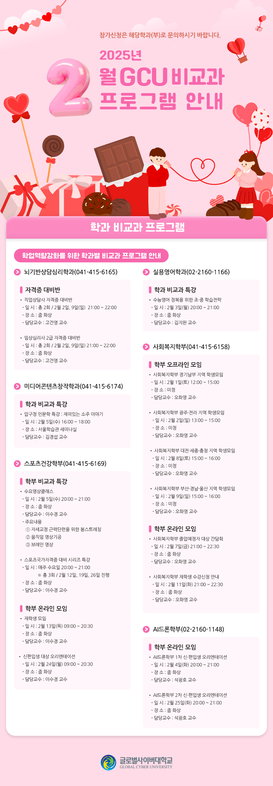 참가신청은 해당학과(부)로 문의하시기 바랍니다. 2025년 2월 GCU 비교과 프로그램 안내학과 비교과 프로그램학업역량강화를 위한 학과별 비교과 프로그램 안내뇌기반상담심리학과(041-415-6165)자격증 대비반• 직업상담사 자격증 대비반- 일 시 : 총 2회 / 2월 2일, 9일(일)21:00 ~ 22:00- 장 소 : 줌 화상- 담당교수 : 고건영 교수• 임상심리사 2급 자격증 대비반- 일 시 : 총 2회 / 2월 2일, 9일(일) 21:00 ~ 22:00- 장 소 : 줌 화상- 담당교수 : 고건영 교수실용영어학과(02-2160-1166)학과 비교과 특강• 수능영어 정복을 위한 초·중 학습전략- 일 시 : 2월 3일(월) 20:00 ~ 21:00- 장 소 : 줌 화상- 담당교수 : 김지완 교수미디어콘텐츠창작학과(041-415-6174)학과 비교과 특강• 압구정 인문학 특강 : 재미있는 소주 이야기- 일 시 : 2월 5일(수) 16:00 ~ 18:00- 장 소 : 서울학습관 세미나실- 담당교수 : 김경섭 교수사회복지학부(041-415-6158)학부 오프라인 모임• 사회복지학부 경기남부 지역 학생모임- 일 시 : 2월 1일(토) 12:00 ~ 15:00- 장 소 : 미정- 담당교수 : 오화영 교수• 사회복지학부 광주·전라 지역 학생모임- 일 시 : 2월 2일(일) 13:00 ~ 15:00- 장 소 : 미정- 담당교수 : 오화영 교수• 사회복지학부 대전·세종·충청 지역 학생모임- 일 시 : 2월 8일(토) 15:00 ~ 16:00- 장 소 : 미정- 담당교수 : 오화영 교수• 사회복지학부 부산·경남·울산 지역 학생모임- 일 시 : 2월 9일(일) 15:00 ~ 16:00- 장 소 : 미정- 담당교수 : 오화영 교수학부 온라인 모임• 사회복지학부 졸업예정자 대상 간담회- 일 시 : 2월 7일(금) 21:00 ~ 22:30- 장 소 : 줌 화상- 담당교수 : 오화영 교수• 사회복지학부 재학생 수강신청 안내- 일 시 : 2월 11일(화) 21:00 ~ 22:30- 장 소 : 줌 화상- 담당교수 : 오화영 교수스포츠건강학부(041-415-6169)학부 비교과 특강• 수요명상클래스- 일 시 : 2월 5일(수) 20:00 ~ 21:00- 장 소 : 줌 화상- 담당교수 : 이수경 교수- 주요내용 : ① 자세교정 근력단련을 위한 봉스트레칭 ② 움직임 명상기공③브레인 명상• 스포츠국가자격증 대비 시리즈 특강- 일 시 : 매주 수요일 20:00 ~ 21:00※ 총 3회 / 2월 12일, 19일, 26일 진행- 장 소 : 줌 화상- 담당교수 : 이수경 교수학부 온라인 모임• 재학생 모임- 일 시 : 2월 13일(목) 09:00 ~ 20:30- 장 소 : 줌 화상- 담당교수 : 이수경 교수• 신편입생 대상 오리엔테이션- 일 시 : 2월 24일(월) 09:00 ~ 20:30- 장 소 : 줌 화상- 담당교수 : 이수경 교수AI드론학부(02-2160-1148)학부 온라인 모임• AI드론학부 1차 신·편입생 오리엔테이션- 일 시 : 2월 4일(화) 20:00 ~ 21:00- 장 소 : 줌 화상- 담당교수 : 석광호 교수• AI드론학부 2차 신·편입생 오리엔테이션- 일 시 : 2월 25일(화) 20:00 ~ 21:00- 장 소 : 줌 화상- 담당교수 : 석광호 교수
