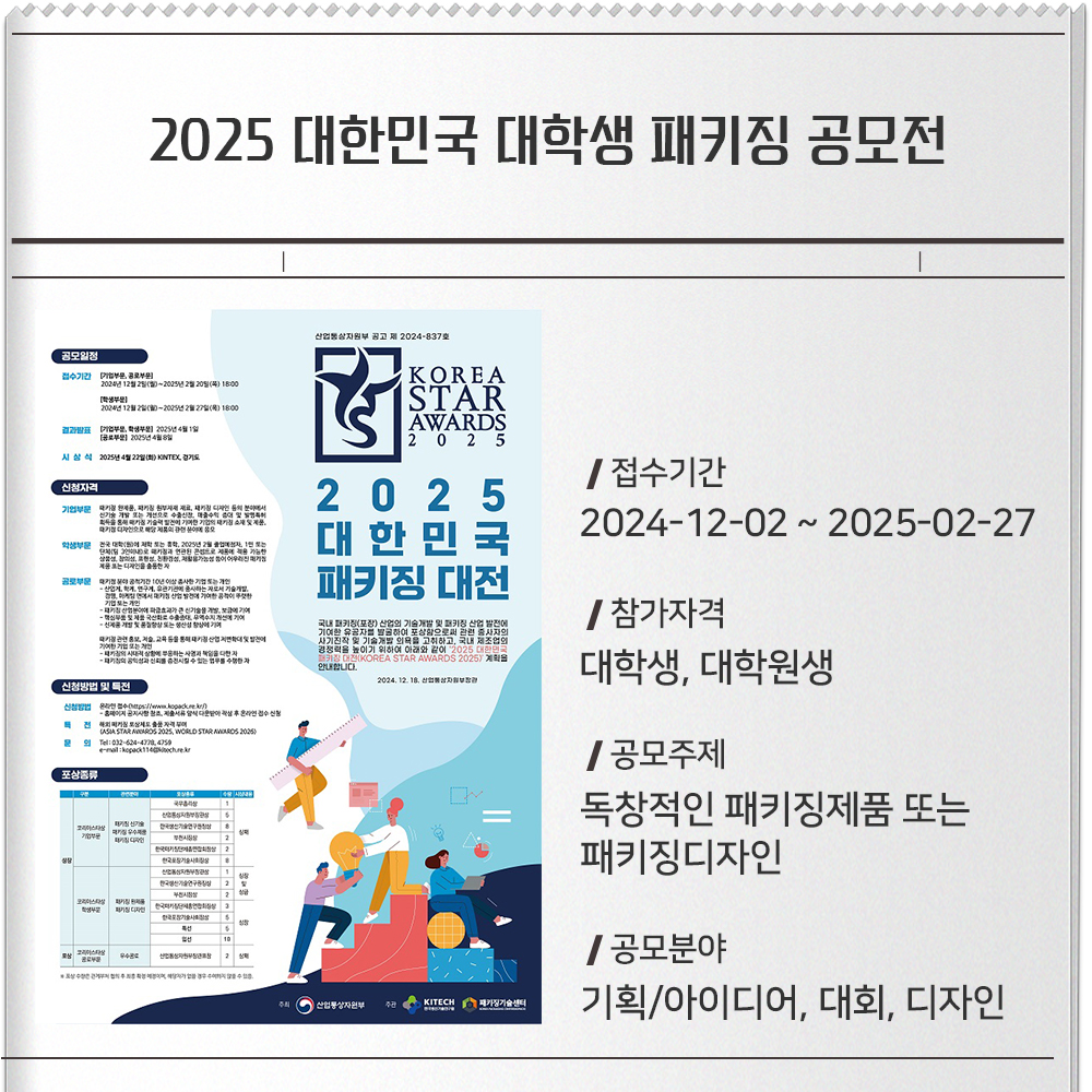 2025 대한민국 대학생 패키징 공모전 접수기간 :2024-12-02 ~ 2025-02-27참가자격 :대학생, 대학원생공모주제 :-독창적인 패키징제품 또는 패키징디자인공모분야 :기획/아이디어, 대회, 디자인