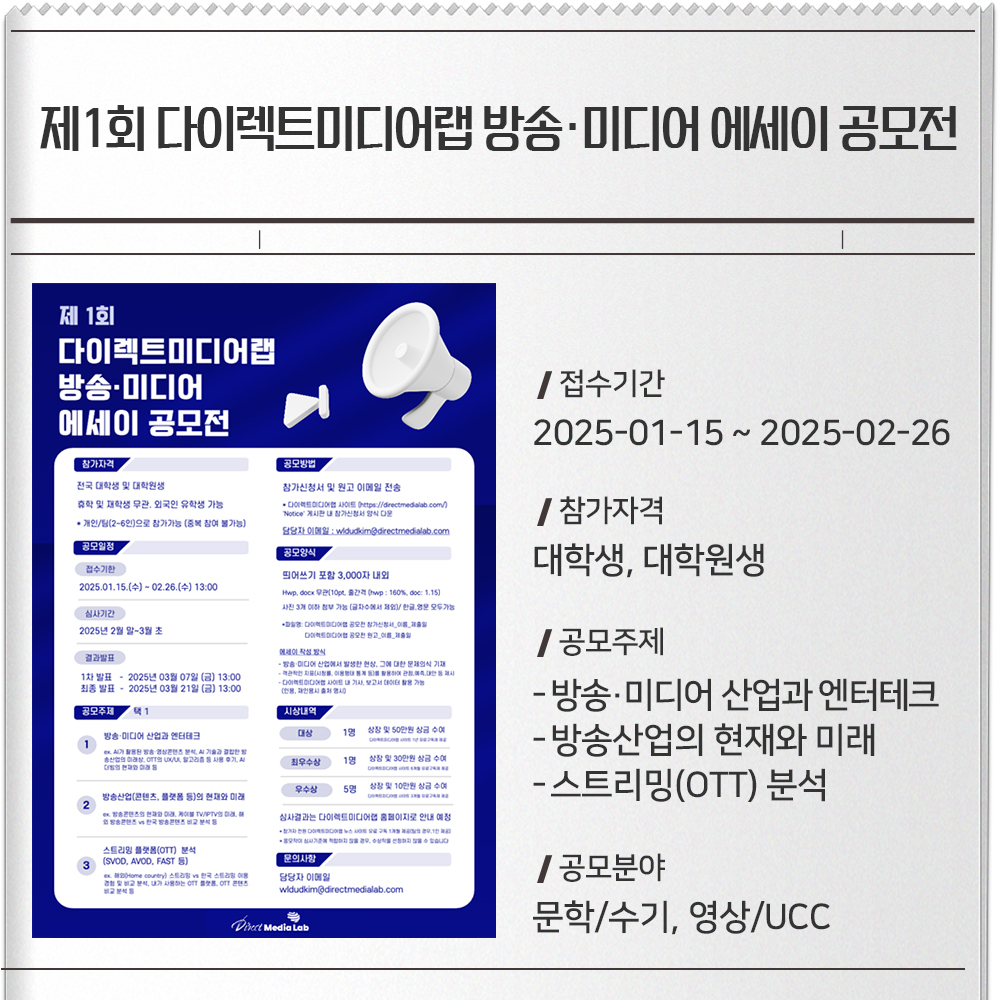 제1회 다이렉트미디어랩 방송·미디어 에세이 공모전 접수기간 :2025-01-15 ~ 2025-02-26참가자격 :대학생, 대학원생공모주제 :방송·미디어 산업과 엔터테크방송산업의 현재와 미래스트리밍(OTT) 분석공모분야 : 문학/수기, 영상/UCC