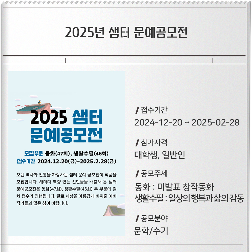 2025년 샘터 문예공모전 접수기간 :2024-12-20 ~ 2025-02-28참가자격 : 대학생, 일반인공모주제 :-동화 : 미발표 창작동화생활수필 : 일상의 행복과 삶의 감동공모분야 : 문학/수기