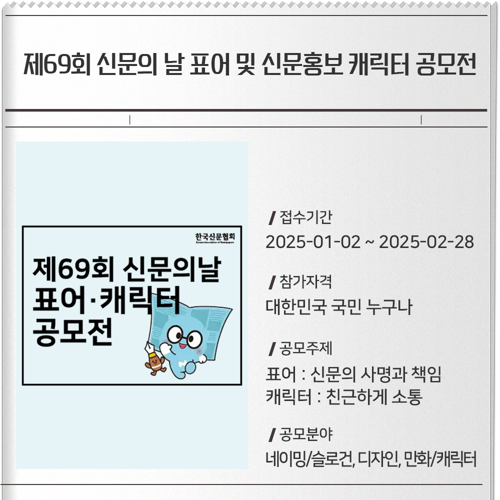 제69회 신문의 날 표어 및 신문홍보 캐릭터 공모전 접수기간 :2025-01-02 ~ 2025-02-28참가자격 :대한민국 국민 누구나공모주제 :표어 : 신문의 사명과 책임캐릭터 : 친근하게 소통공모분야 :네이밍/슬로건, 디자인, 만화/캐릭터