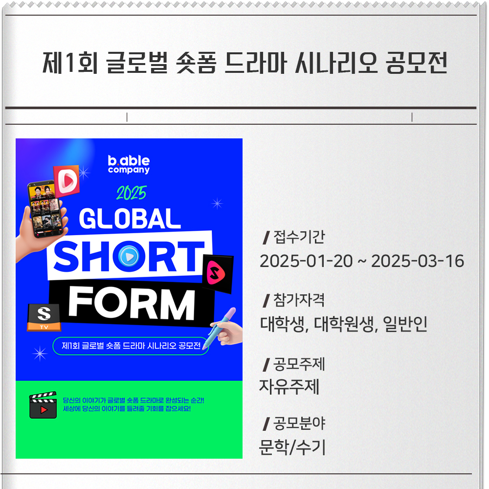 제1회 글로벌 숏폼 드라마 시나리오 공모전 접수기간 :2025-01-20 ~ 2025-03-16참가자격 :대학생, 대학원생, 일반인공모주제 :자유주제공모분야 : 문학/수기