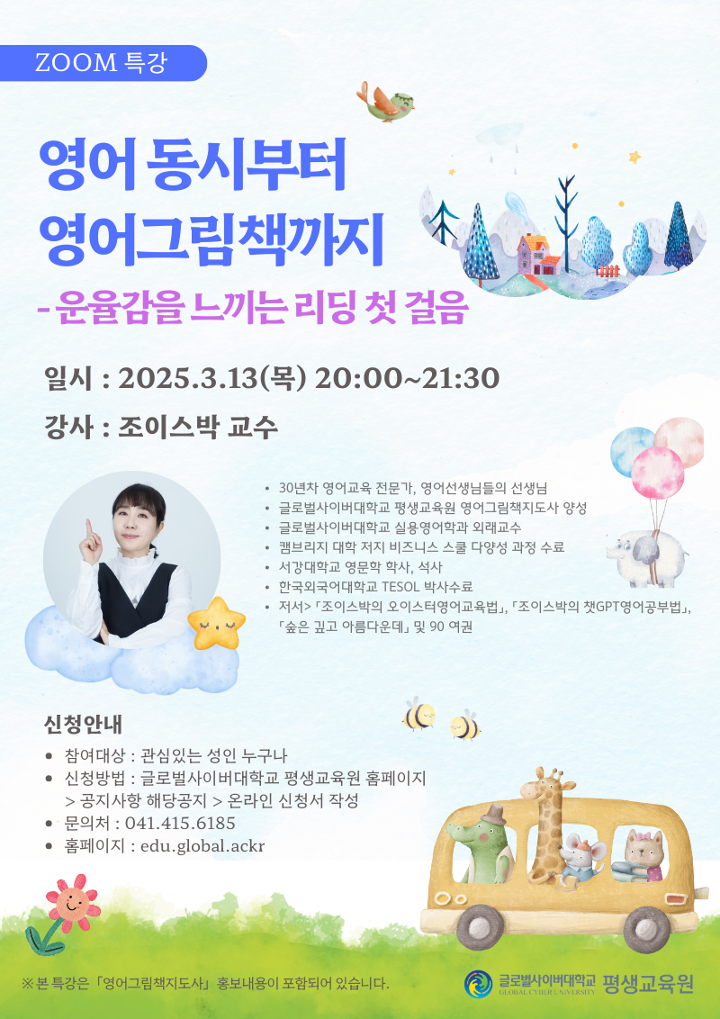 zoom 특강 영어동시부터 영어그림책까지 운율감을 느끼는 리딩 첫 걸음 일시 2025.3.13(목) 20:00~21:30 강사 조이스박 교수 30년차 영어교육 전문가, 영어선생님들의 선생님 글로벌사이버대학교 평생교육원 영어그림책지도사 양성 글로벌사이버대학교 실용영어학과 외래교수 캠브리지 대학 저지 비즈니스 스쿨 다양성 과정 수료 서강대학교 영문학 학사,석사 한국외국어대학교 TESOL 박사수료 저서>조이스박의 오이스터영어교육법, 조이스박의 챗GPT영어공부법, 숲은 깊고 아름다운데 및 90 여권 신청안내 참여대상 관심있는 성인 누구나 신청방법 글로벌사이버대학교 평생교육원 홈페이지>공지사항 해당공지>온라인 신청서 작성 문의처 041-415-6185 홈페이지 edu.global.ackr 본 특강은 영어그림책지도사 홍보내용이 포함되어 있습니다. 글로벌사이버대학교 평생교육원