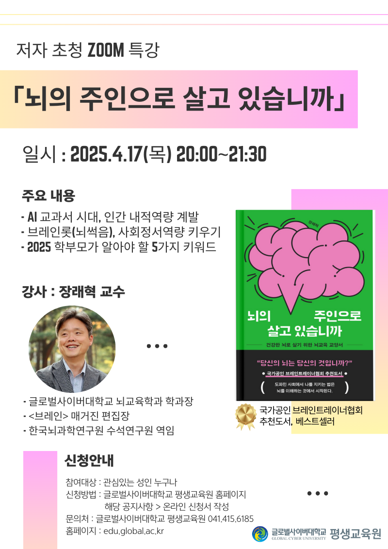 저자 초청 zoom 특강 뇌의 주인으로 살고 있습니까 일시 2025.4.17(목) 20:00~21:30 주요내용 ai교과서 시대,인간 내적역량 계발, 브레인롯(뇌썩음), 사회정서역량 키우기, 2025 학부모가 알아야 할 5가지 키워드 강사 장래혁 교수 글로벌사이버대학교 뇌교육학과 학과장, 브레인 매거진 편집장, 한국뇌과학연구원 수석연구원 역임 뇌의 주인으로 살고 있습니까 건강한 뇌로 살기 위한 뇌교육 교양서 당신의 뇌는 당신의 것입니까? 국가공인 브레인트레이너협회 추천도서 도파민 사회에서 나를 지키는 법인 뇌를 이해하는 것에서 시작된다 국가공인 브레인트레이너협회 추천도서, 베스트셀러 신청안내 참여대상 관심있는 성인 누구나 신청방법 글로벌사이버대학교 평생교육원 홈페이지>해당 공지사항>온라인 신청서 작성 문의처 글로벌사이버대학교 평생교육원 041.415.6185 홈페이지 edu.global.ac.kr 글로벌사이버대학교 평생교육원