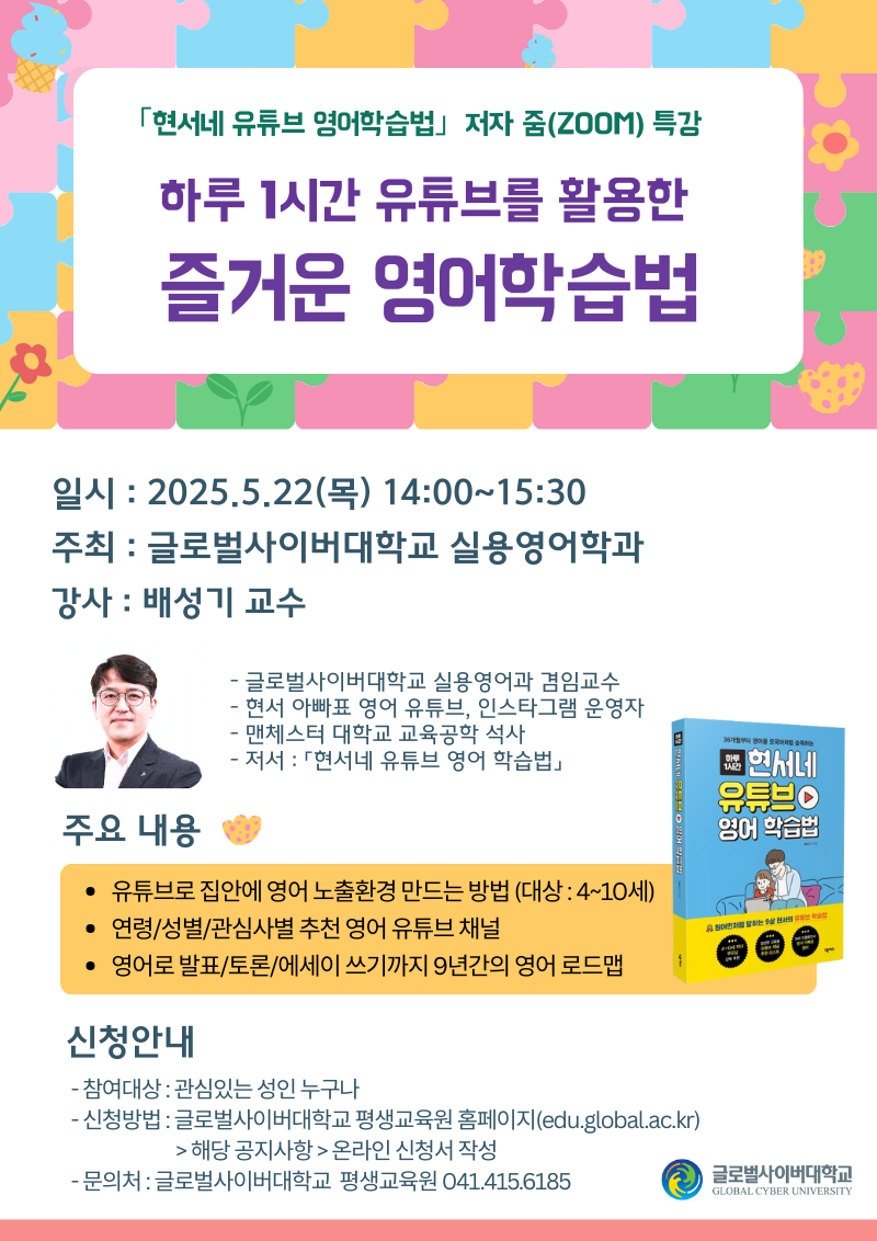 현서네 유튜브 영어학습법 저자 줌(zoom) 특강 하루 1시간 유튜브를 활용한 즐거운 영어학습법일시 2025.5.22(목) 14:00~15:30 주최 글로벌사이버대학교 실용영어학과 강사 배성기 교수 글로벌사이버대학교 실용영어과 겸임교수, 현서 아빠표 영어 유튜브, 인스타그램 운영자, 맨체스터 대학교 교육공학 석사, 저서 현서네 유튜브 영어 학습법 주요내용 유튜브로 집안에 영어 노출환경 만드는 방법(대상 4~10세), 연령/성별/관심사별 추천 영어 유튜브 채널, 영어로 발표/토론/에세이 쓰기까지 9년간의 영어 로드맵 신청안내 참여대상 관심있는 성인 누구나 신청방법 글로벌사이버대학교 평생교육원 홈페이지(edu.global.ac.kr)>해당 공지사항>온라인 신청서 작성 문의처 글로벌사이버대학교 평생교육원 041.415.6185 글로벌사이버대학교